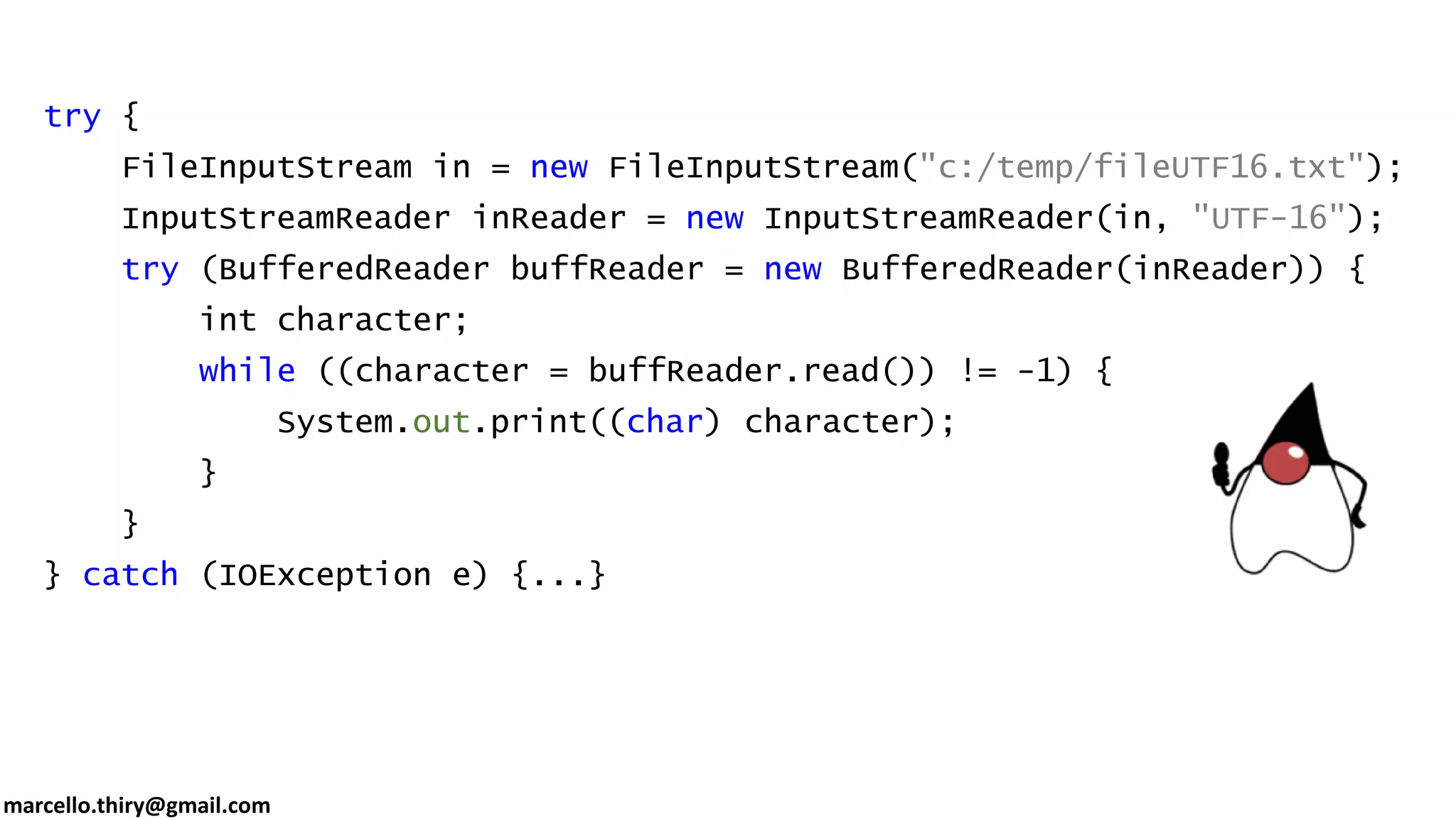 marcello.thiry@gmail.com try { FileInputStream in = new FileInputStream("c:/temp/fileUTF16.txt"); InputStreamReader inReader = new InputStreamReader(in, "UTF-16"); try (BufferedReader buffReader = new BufferedReader(inReader)) { int character; while ((character = buffReader.read()) != -1) { System.out.print((char) character); } } } catch (IOException e) {...} 