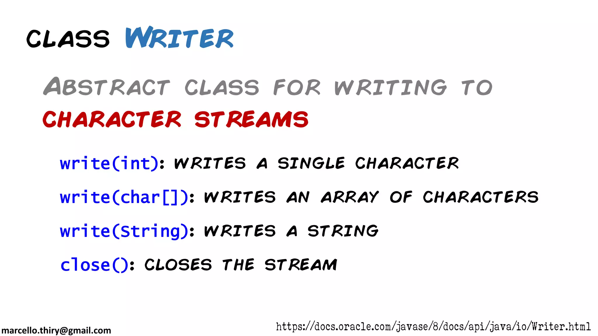 marcello.thiry@gmail.com class Writer Abstract class for writing to character streams write(int): writes a single character write(char[]): writes an array of characters write(String): writes a string close(): closes the stream https://docs.oracle.com/javase/8/docs/api/java/io/Writer.html 