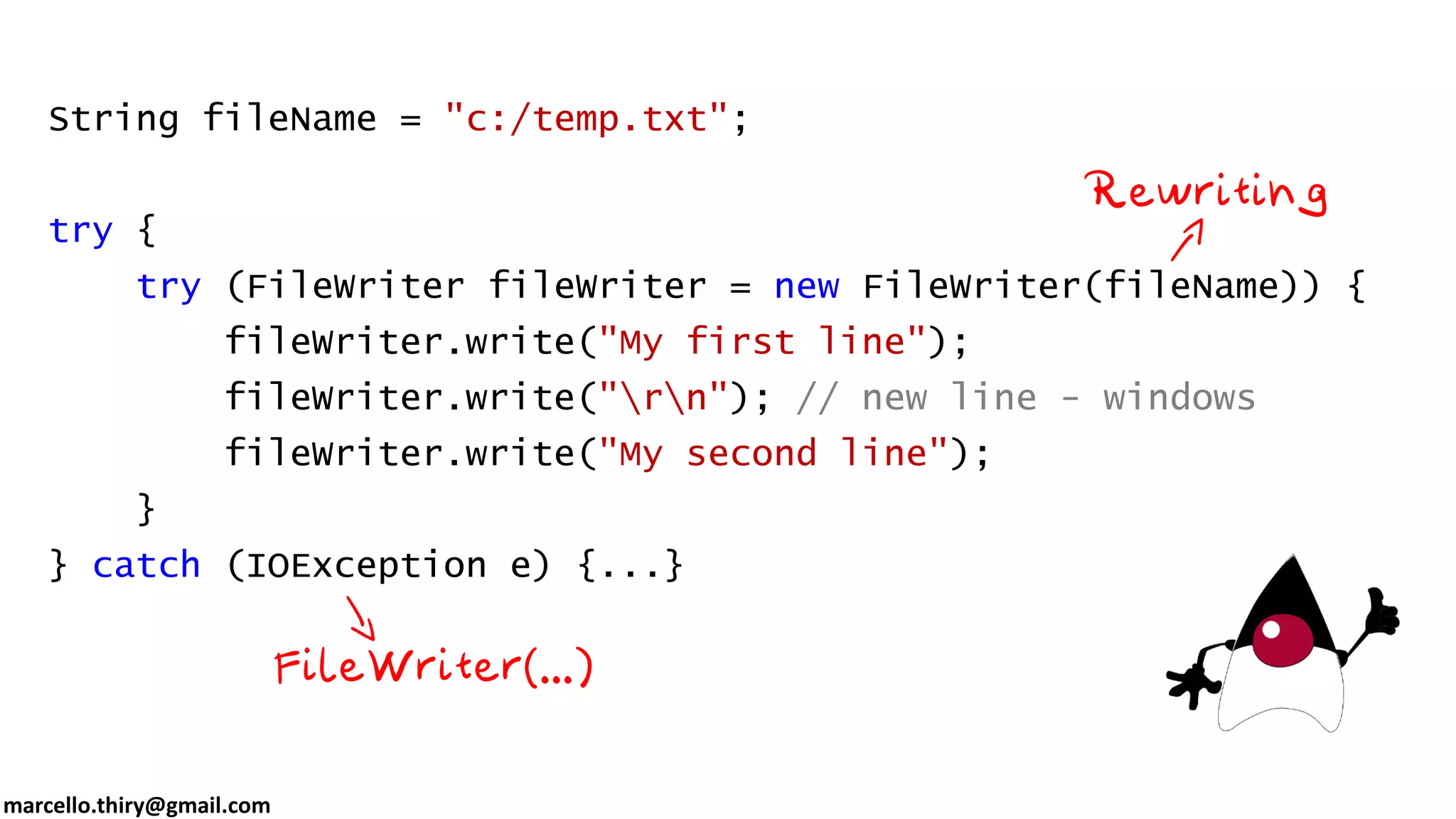 marcello.thiry@gmail.com String fileName = "c:/temp.txt"; try { try (FileWriter fileWriter = new FileWriter(fileName)) { fileWriter.write("My first line"); fileWriter.write("rn"); // new line - windows fileWriter.write("My second line"); } } catch (IOException e) {...} 