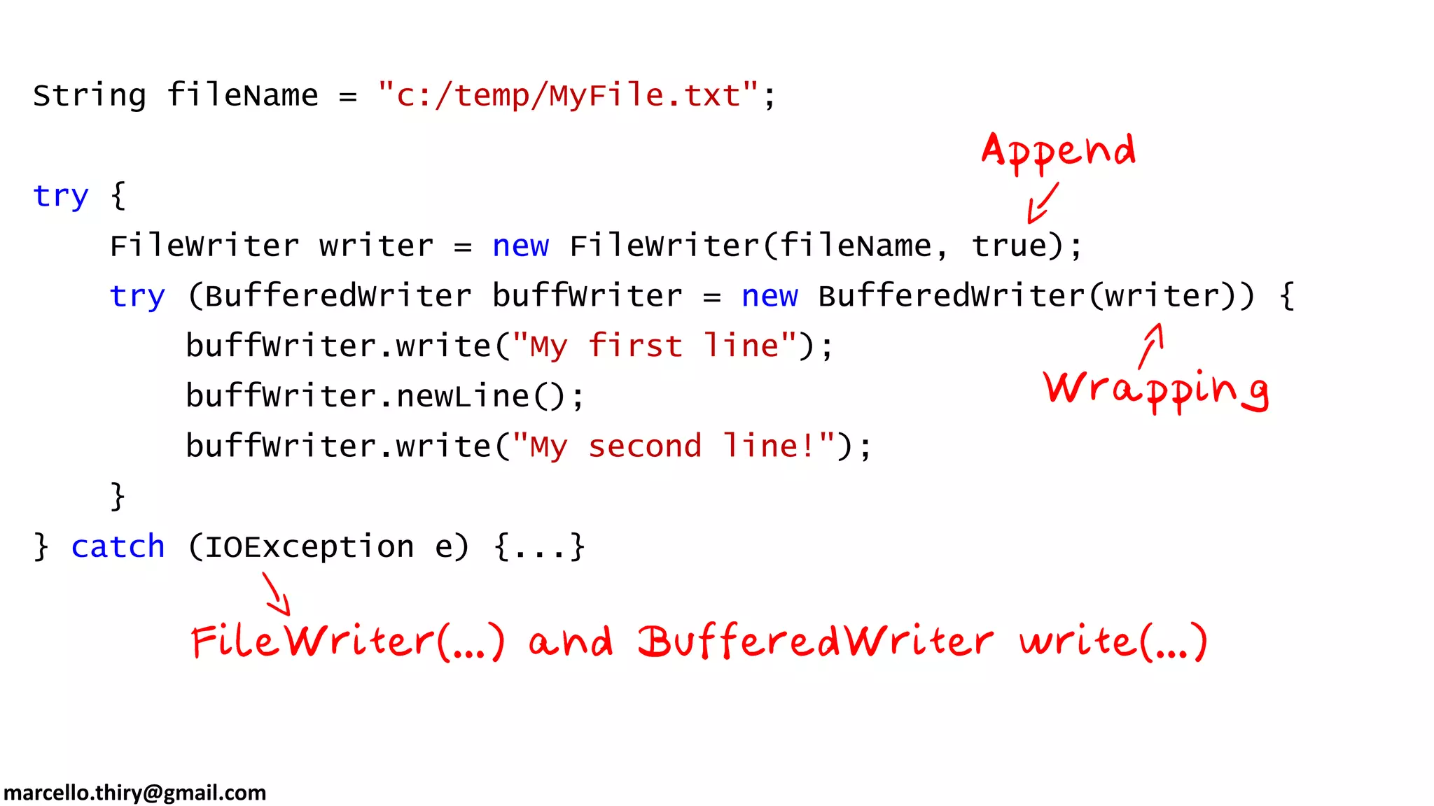 marcello.thiry@gmail.com String fileName = "c:/temp/MyFile.txt"; try { FileWriter writer = new FileWriter(fileName, true); try (BufferedWriter buffWriter = new BufferedWriter(writer)) { buffWriter.write("My first line"); buffWriter.newLine(); buffWriter.write("My second line!"); } } catch (IOException e) {...} 