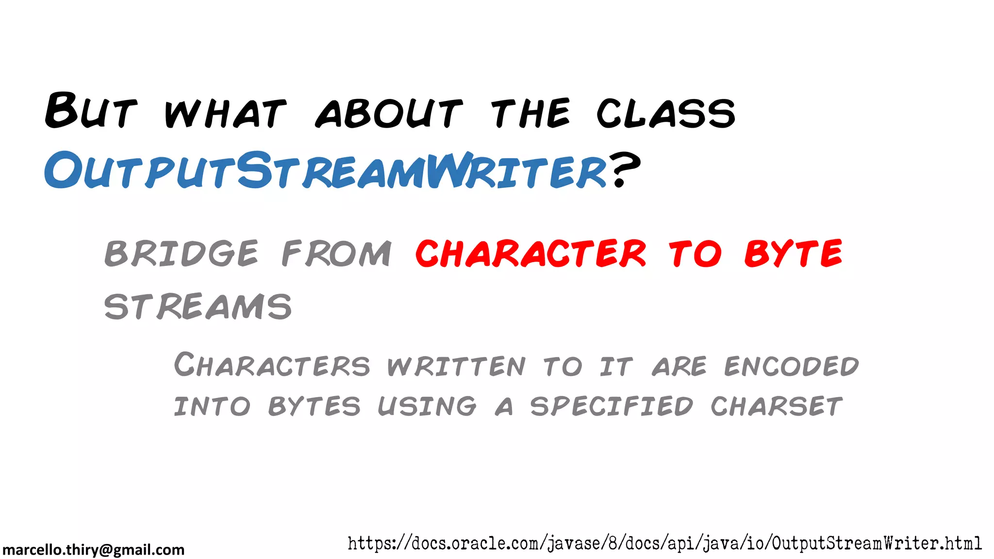 marcello.thiry@gmail.com But what about the class OutputStreamWriter? https://docs.oracle.com/javase/8/docs/api/java/io/OutputStreamWriter.html Characters written to it are encoded into bytes using a specified charset bridge from character to byte streams 
