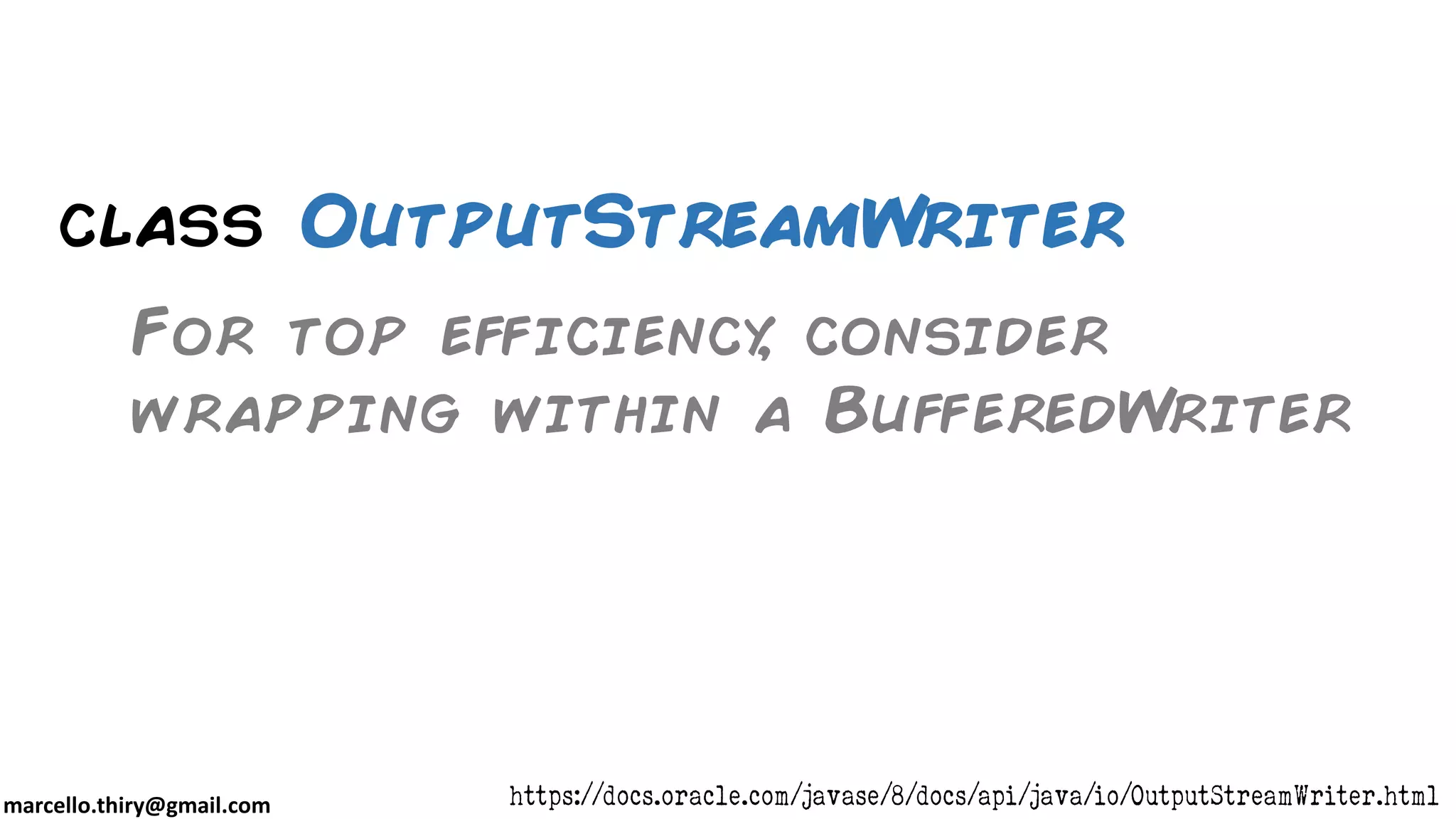marcello.thiry@gmail.com class OutputStreamWriter For top efficiency, consider wrapping within a BufferedWriter https://docs.oracle.com/javase/8/docs/api/java/io/OutputStreamWriter.html 