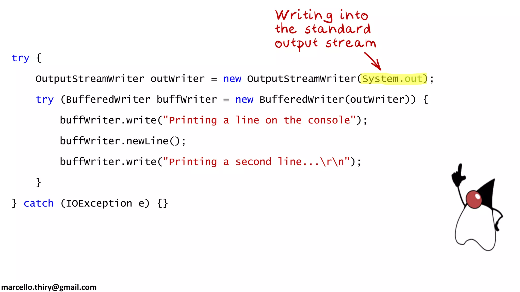 marcello.thiry@gmail.com try { OutputStreamWriter outWriter = new OutputStreamWriter(System.out); try (BufferedWriter buffWriter = new BufferedWriter(outWriter)) { buffWriter.write("Printing a line on the console"); buffWriter.newLine(); buffWriter.write("Printing a second line...rn"); } } catch (IOException e) {} 