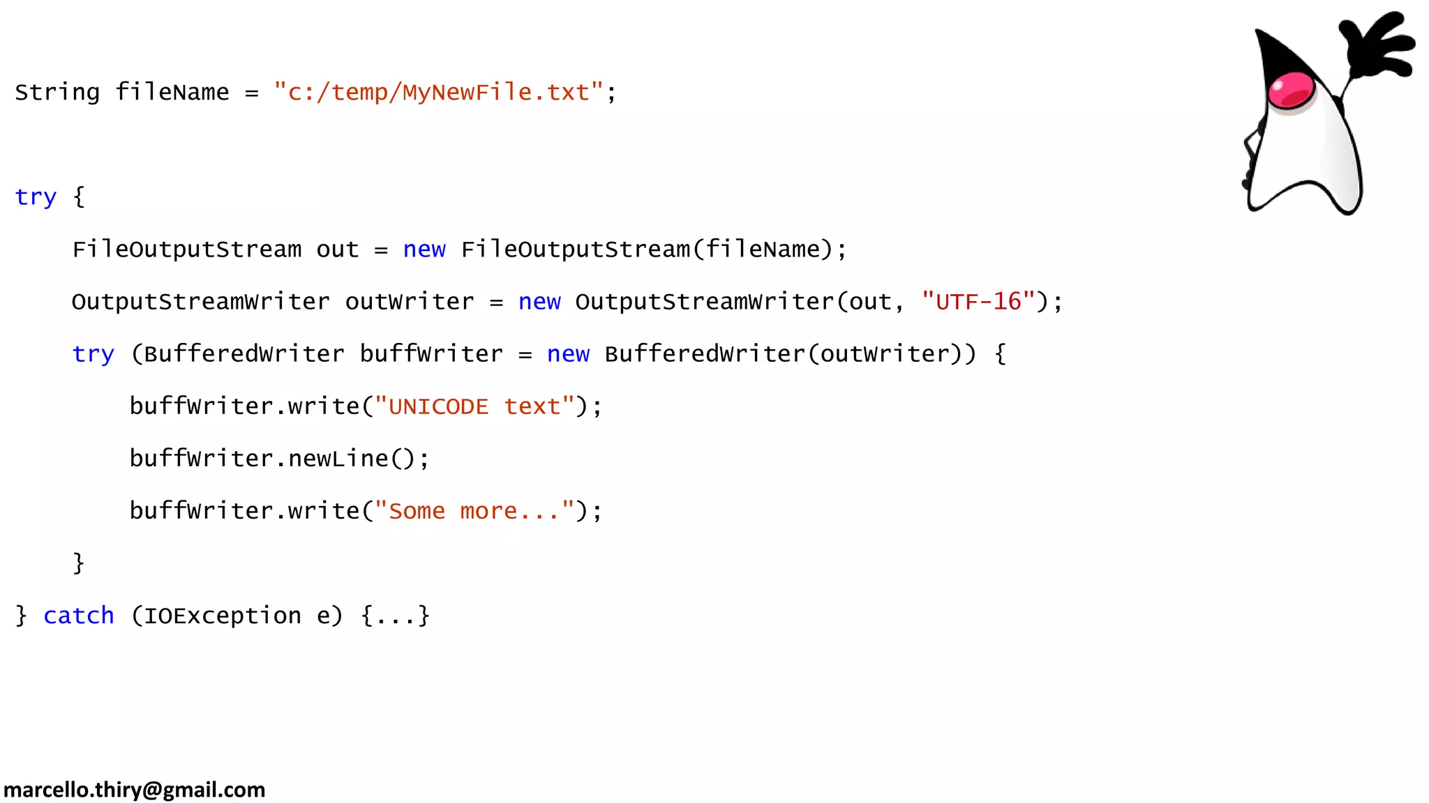 marcello.thiry@gmail.com String fileName = "c:/temp/MyNewFile.txt"; try { FileOutputStream out = new FileOutputStream(fileName); OutputStreamWriter outWriter = new OutputStreamWriter(out, "UTF-16"); try (BufferedWriter buffWriter = new BufferedWriter(outWriter)) { buffWriter.write("UNICODE text"); buffWriter.newLine(); buffWriter.write("Some more..."); } } catch (IOException e) {...} 