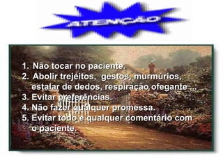 Não tocar no paciente. Abolir trejeitos,  gestos, murmúrios, estalar de dedos, respiração ofegante ... 3. Evitar preferências. 4. Não fazer qualquer promessa. 5. Evitar todo e qualquer comentário com  o paciente. 