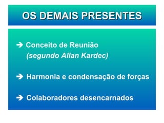 OS DEMAIS PRESENTES    Conceito de Reunião (segundo Allan Kardec)    Harmonia e condensação de forças    Colaboradores desencarnados 