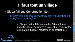 @sarahhaimL'opensource, ce n’est pas que pour le Web !
Respons.Amateurisme
Accès
Universel
EconomieValeursConclu.HistoireIntroduction
Il faut tout un village
●
Global Village Construction Set
– https://wiki.opensourceecology.org/wiki/Global_Vill
age_Construction_Set
«  Elle permet la fabrication des 50 machines
industrielles nécessaires à la création d'une petite
civilisation durable, moderne et confortable. »
 