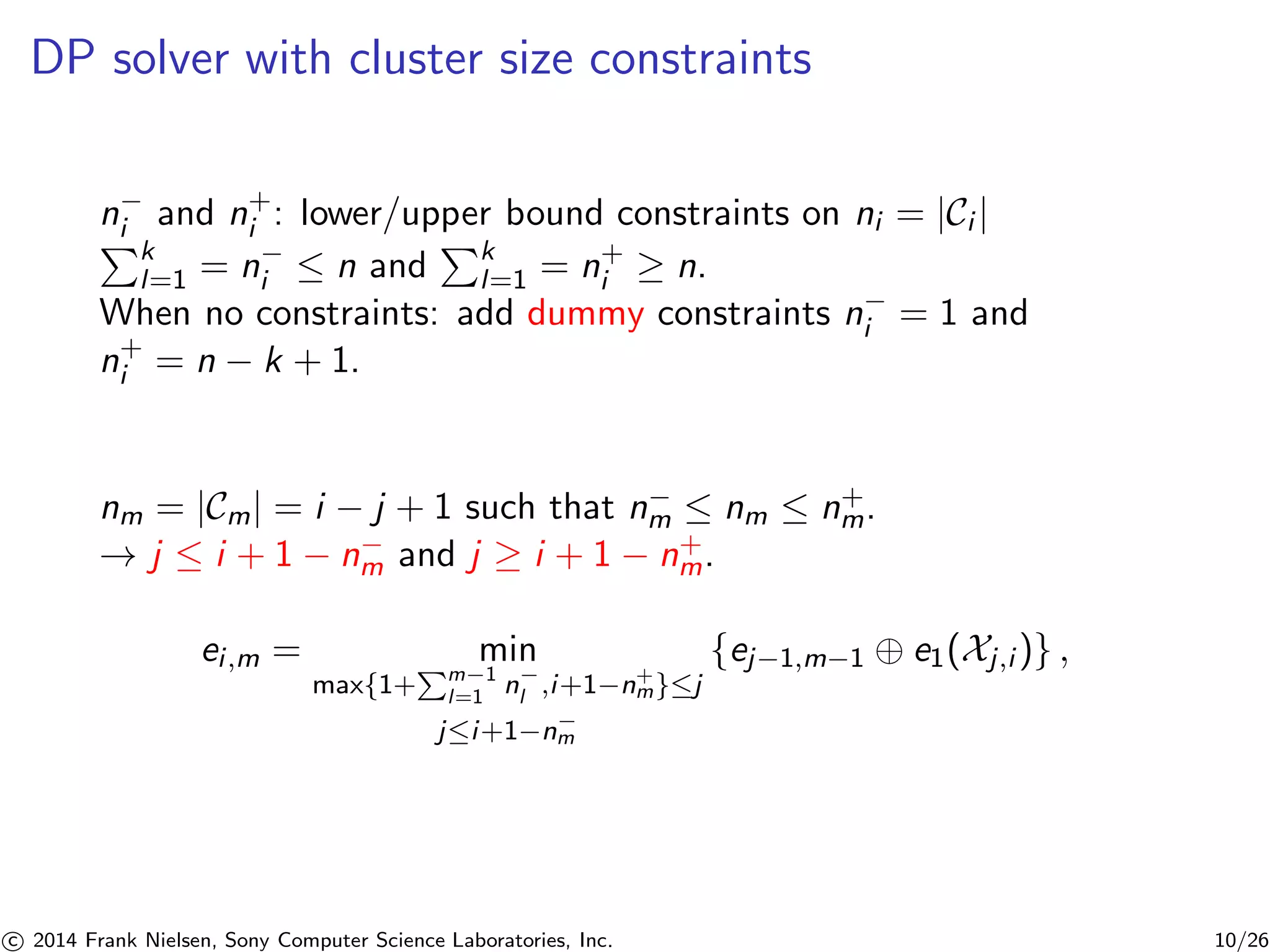 DP solver with cluster size constraints
n−
i and n+
i : lower/upper bound constraints on ni = |Ci |
k
l=1 = n−
i ≤ n and k
l=1 = n+
i ≥ n.
When no constraints: add dummy constraints n−
i = 1 and
n+
i = n − k + 1.
nm = |Cm| = i − j + 1 such that n−
m ≤ nm ≤ n+
m.
→ j ≤ i + 1 − n−
m and j ≥ i + 1 − n+
m.
ei,m = min
max{1+ m−1
l=1 n−
l ,i+1−n+
m}≤j
j≤i+1−n−
m
{ej−1,m−1 ⊕ e1(Xj,i )} ,
c 2014 Frank Nielsen, Sony Computer Science Laboratories, Inc. 10/26
 