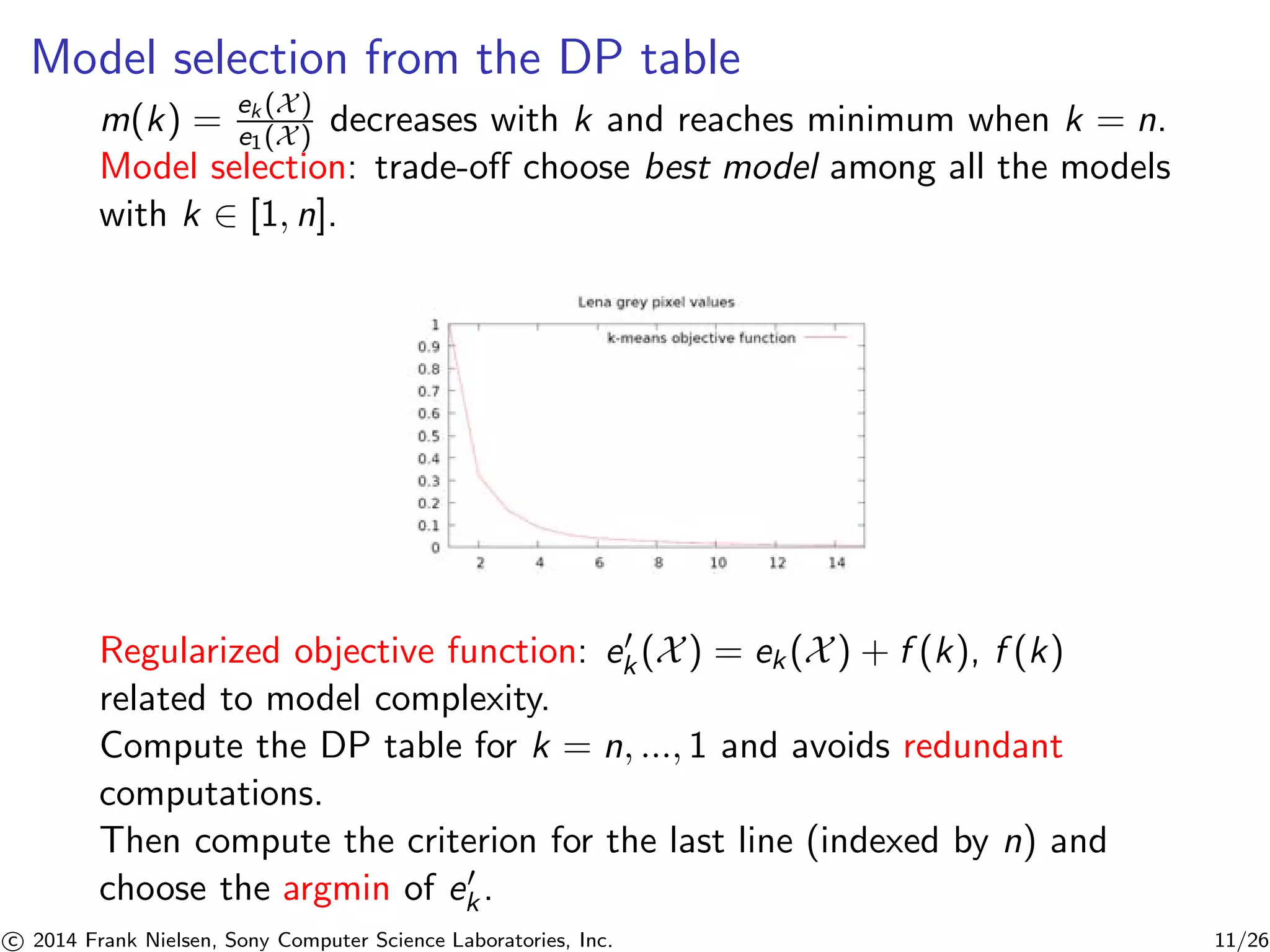 Model selection from the DP table
m(k) = ek (X)
e1(X) decreases with k and reaches minimum when k = n.
Model selection: trade-oﬀ choose best model among all the models
with k ∈ [1, n].
Regularized objective function: ek (X) = ek(X) + f (k), f (k)
related to model complexity.
Compute the DP table for k = n, ..., 1 and avoids redundant
computations.
Then compute the criterion for the last line (indexed by n) and
choose the argmin of ek.
c 2014 Frank Nielsen, Sony Computer Science Laboratories, Inc. 11/26
 