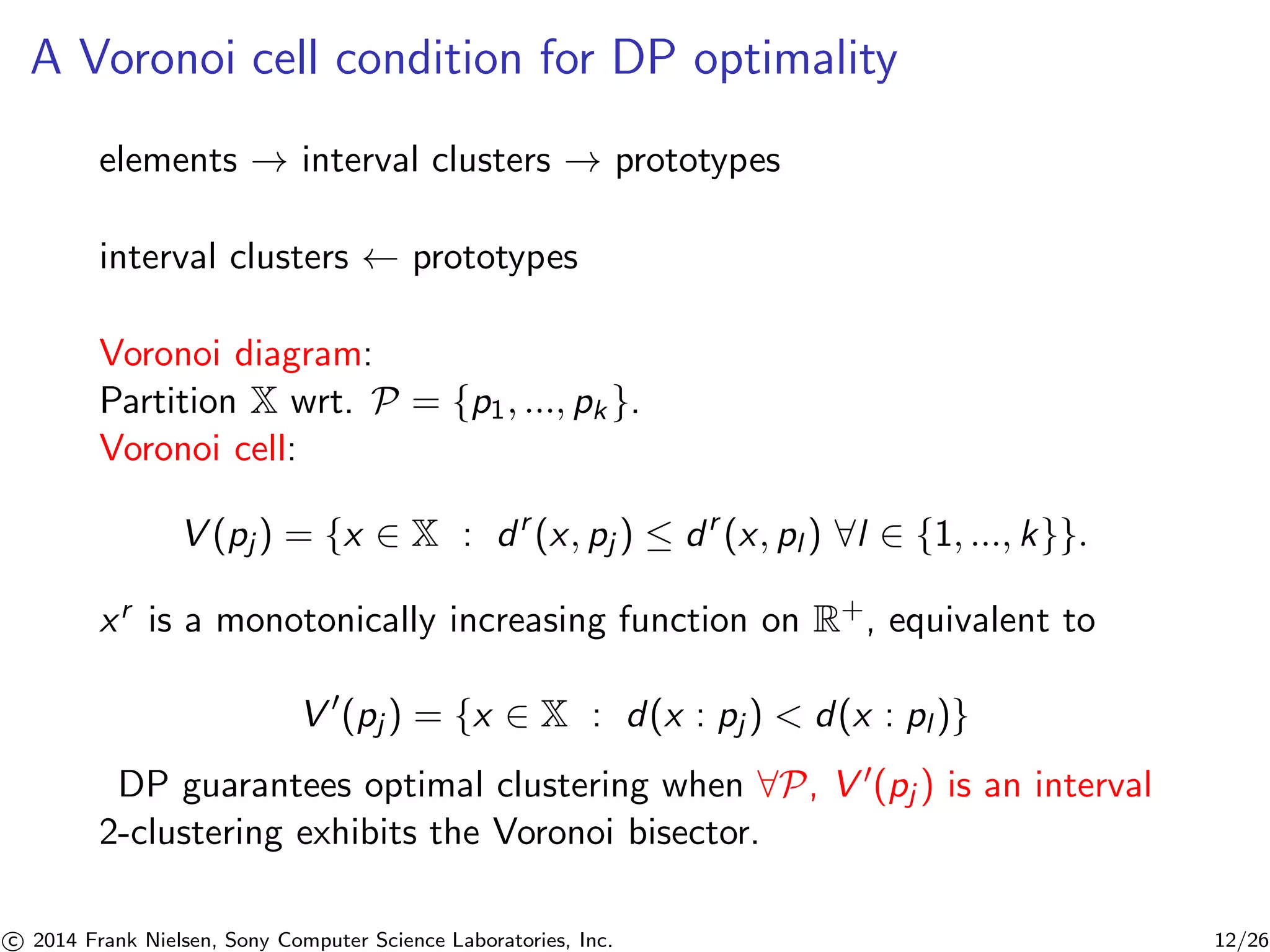A Voronoi cell condition for DP optimality
elements → interval clusters → prototypes
interval clusters ← prototypes
Voronoi diagram:
Partition X wrt. P = {p1, ..., pk }.
Voronoi cell:
V (pj) = {x ∈ X : dr
(x, pj ) ≤ dr
(x, pl ) ∀l ∈ {1, ..., k}}.
xr is a monotonically increasing function on R+, equivalent to
V (pj ) = {x ∈ X : d(x : pj ) < d(x : pl )}
DP guarantees optimal clustering when ∀P, V (pj ) is an interval
2-clustering exhibits the Voronoi bisector.
c 2014 Frank Nielsen, Sony Computer Science Laboratories, Inc. 12/26
 