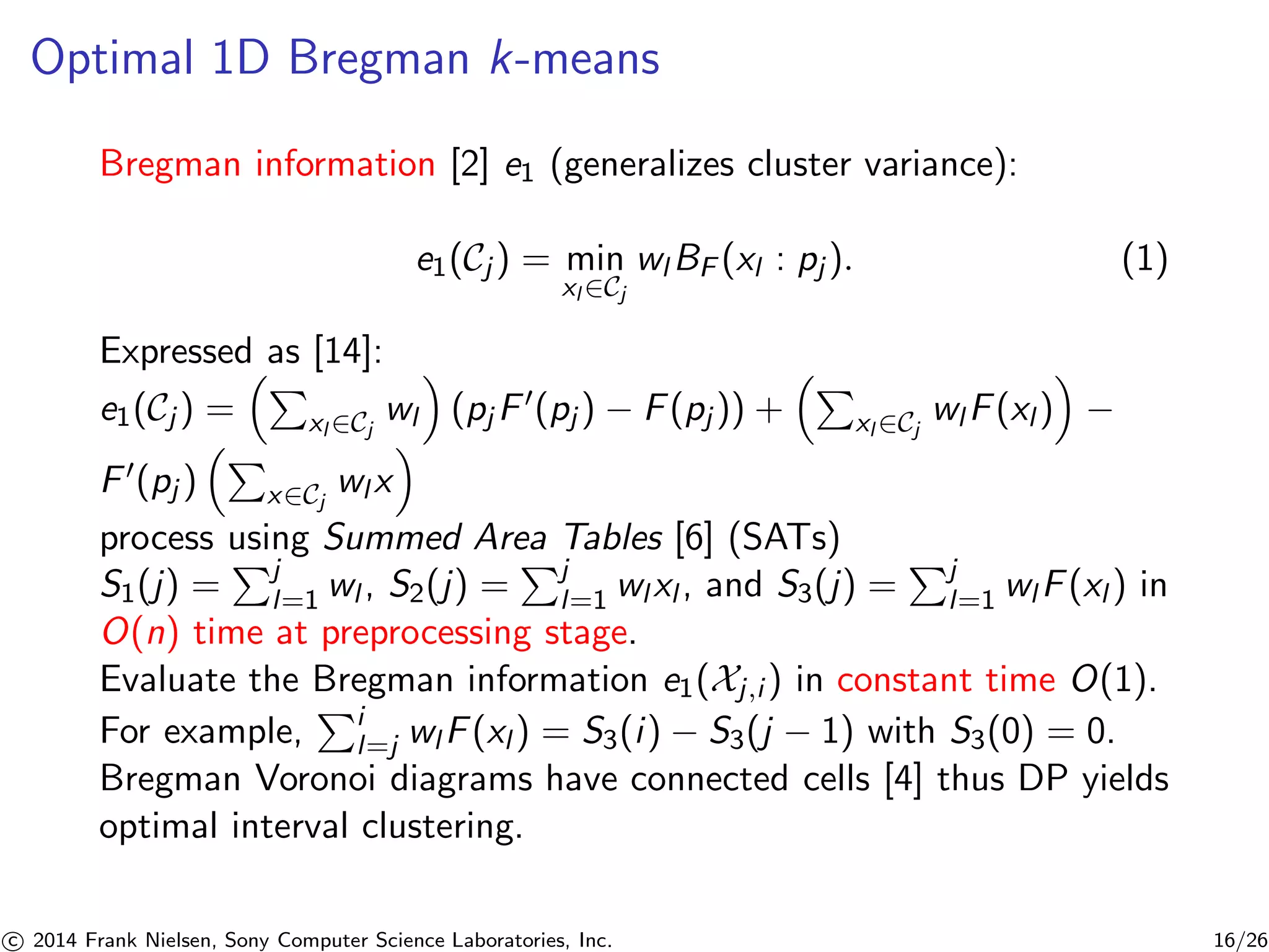 Optimal 1D Bregman k-means
Bregman information [2] e1 (generalizes cluster variance):
e1(Cj ) = min
xl ∈Cj
wl BF (xl : pj ). (1)
Expressed as [14]:
e1(Cj ) = xl ∈Cj
wl (pj F (pj ) − F(pj )) + xl ∈Cj
wl F(xl ) −
F (pj ) x∈Cj
wl x
process using Summed Area Tables [6] (SATs)
S1(j) = j
l=1 wl , S2(j) = j
l=1 wl xl , and S3(j) = j
l=1 wl F(xl ) in
O(n) time at preprocessing stage.
Evaluate the Bregman information e1(Xj,i ) in constant time O(1).
For example, i
l=j wl F(xl ) = S3(i) − S3(j − 1) with S3(0) = 0.
Bregman Voronoi diagrams have connected cells [4] thus DP yields
optimal interval clustering.
c 2014 Frank Nielsen, Sony Computer Science Laboratories, Inc. 16/26
 