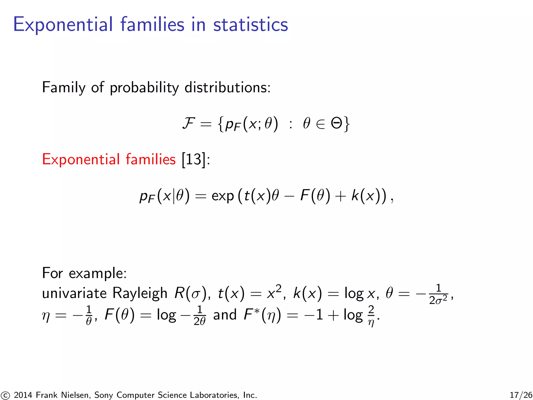 Exponential families in statistics
Family of probability distributions:
F = {pF (x; θ) : θ ∈ Θ}
Exponential families [13]:
pF (x|θ) = exp (t(x)θ − F(θ) + k(x)) ,
For example:
univariate Rayleigh R(σ), t(x) = x2, k(x) = log x, θ = − 1
2σ2 ,
η = −1
θ , F(θ) = log − 1
2θ and F∗(η) = −1 + log 2
η .
c 2014 Frank Nielsen, Sony Computer Science Laboratories, Inc. 17/26
 