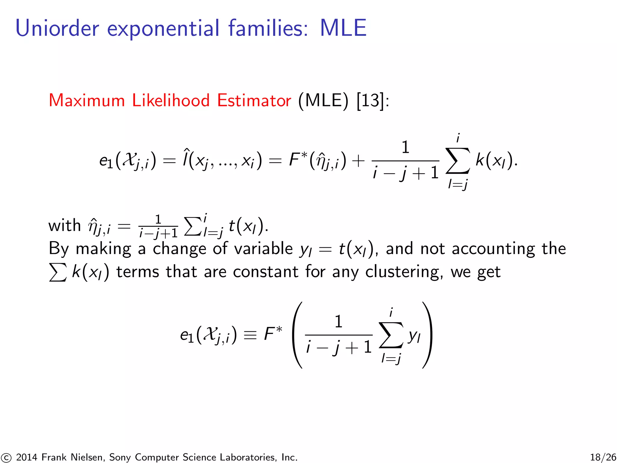 Uniorder exponential families: MLE
Maximum Likelihood Estimator (MLE) [13]:
e1(Xj,i ) = ˆl(xj , ..., xi ) = F∗
(ˆηj,i ) +
1
i − j + 1
i
l=j
k(xl ).
with ˆηj,i = 1
i−j+1
i
l=j t(xl ).
By making a change of variable yl = t(xl ), and not accounting the
k(xl ) terms that are constant for any clustering, we get
e1(Xj,i ) ≡ F∗
⎛
⎝ 1
i − j + 1
i
l=j
yl
⎞
⎠
c 2014 Frank Nielsen, Sony Computer Science Laboratories, Inc. 18/26
 