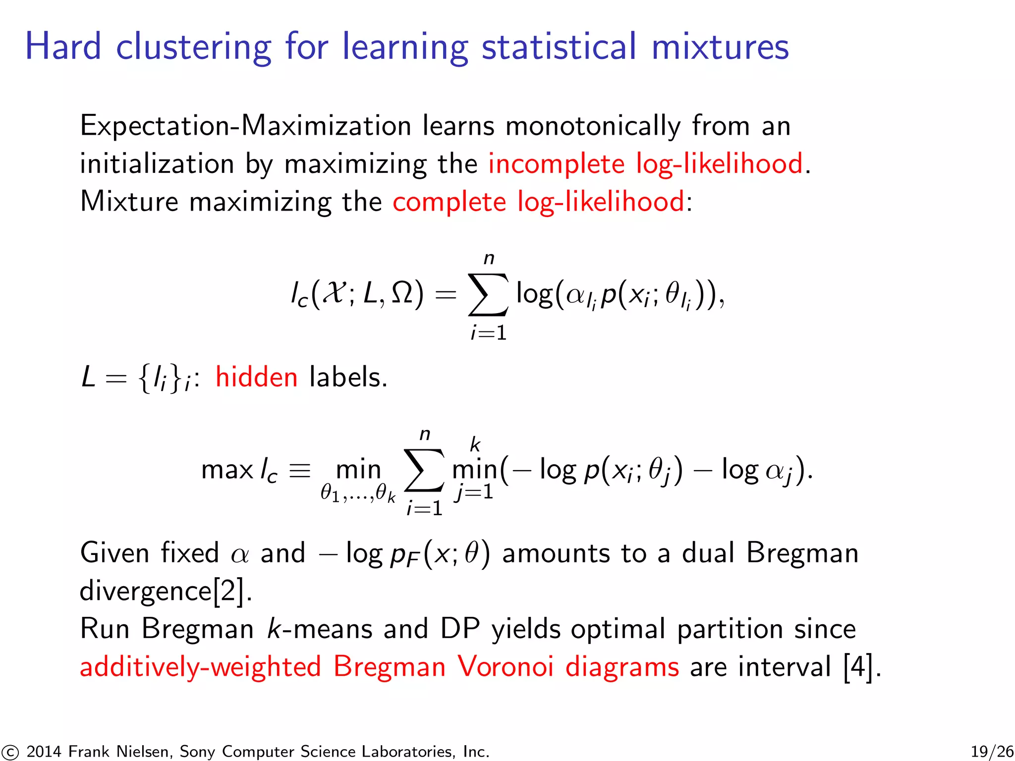 Hard clustering for learning statistical mixtures
Expectation-Maximization learns monotonically from an
initialization by maximizing the incomplete log-likelihood.
Mixture maximizing the complete log-likelihood:
lc(X; L, Ω) =
n
i=1
log(αli
p(xi ; θli
)),
L = {li }i : hidden labels.
max lc ≡ min
θ1,...,θk
n
i=1
k
min
j=1
(− log p(xi ; θj ) − log αj ).
Given ﬁxed α and − log pF (x; θ) amounts to a dual Bregman
divergence[2].
Run Bregman k-means and DP yields optimal partition since
additively-weighted Bregman Voronoi diagrams are interval [4].
c 2014 Frank Nielsen, Sony Computer Science Laboratories, Inc. 19/26
 