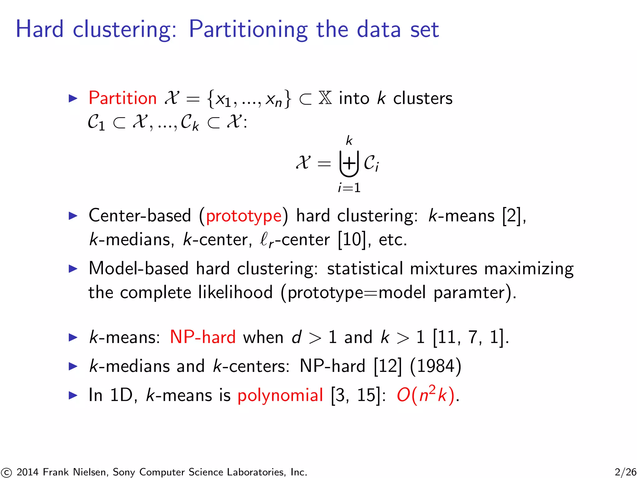 Hard clustering: Partitioning the data set
Partition X = {x1, ..., xn} ⊂ X into k clusters
C1 ⊂ X, ..., Ck ⊂ X:
X =
k
i=1
Ci
Center-based (prototype) hard clustering: k-means [2],
k-medians, k-center, r -center [10], etc.
Model-based hard clustering: statistical mixtures maximizing
the complete likelihood (prototype=model paramter).
k-means: NP-hard when d > 1 and k > 1 [11, 7, 1].
k-medians and k-centers: NP-hard [12] (1984)
In 1D, k-means is polynomial [3, 15]: O(n2k).
c 2014 Frank Nielsen, Sony Computer Science Laboratories, Inc. 2/26
 