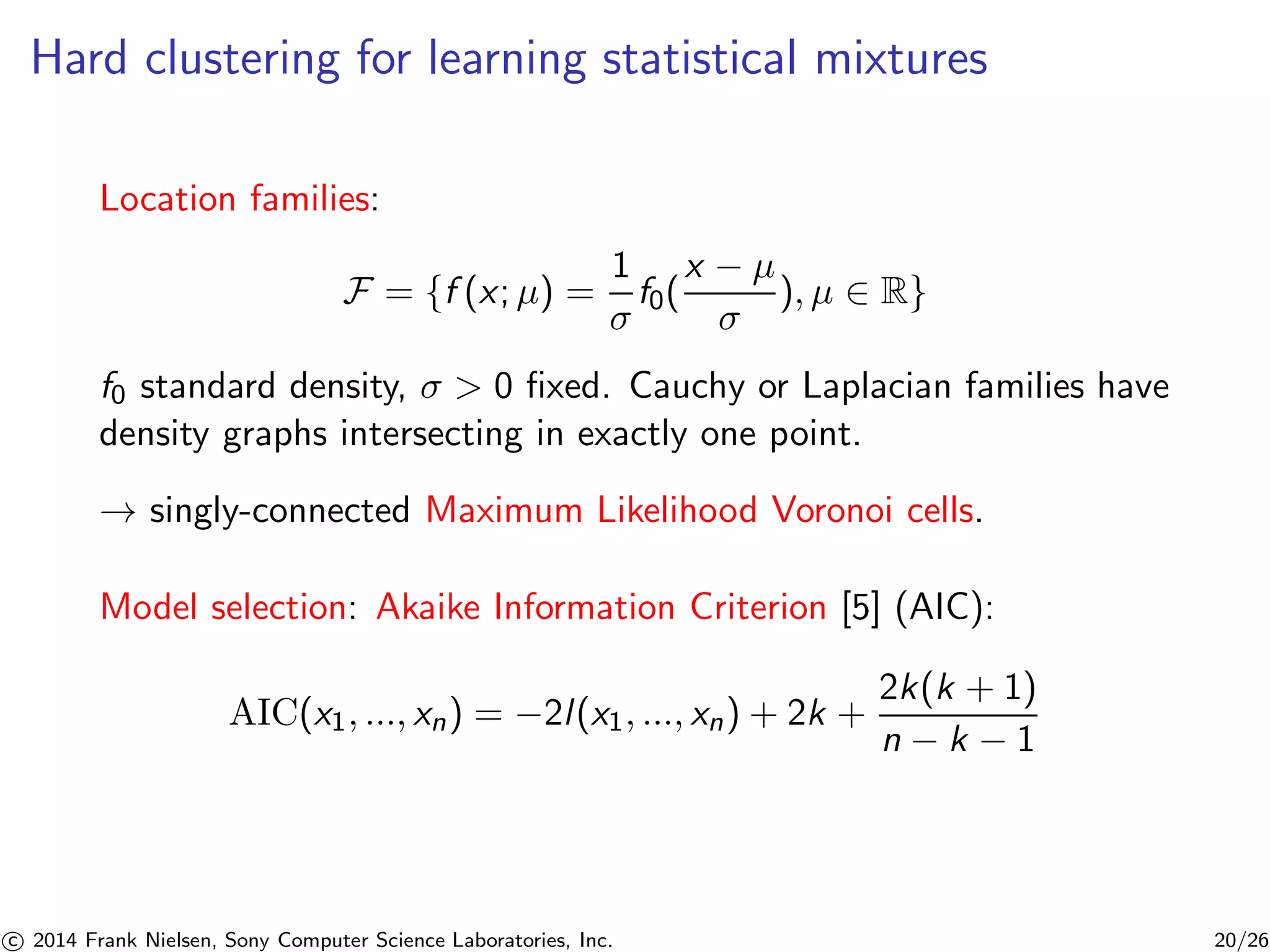 Hard clustering for learning statistical mixtures
Location families:
F = {f (x; μ) =
1
σ
f0(
x − μ
σ
), μ ∈ R}
f0 standard density, σ > 0 ﬁxed. Cauchy or Laplacian families have
density graphs intersecting in exactly one point.
→ singly-connected Maximum Likelihood Voronoi cells.
Model selection: Akaike Information Criterion [5] (AIC):
AIC(x1, ..., xn) = −2l(x1, ..., xn) + 2k +
2k(k + 1)
n − k − 1
c 2014 Frank Nielsen, Sony Computer Science Laboratories, Inc. 20/26
 