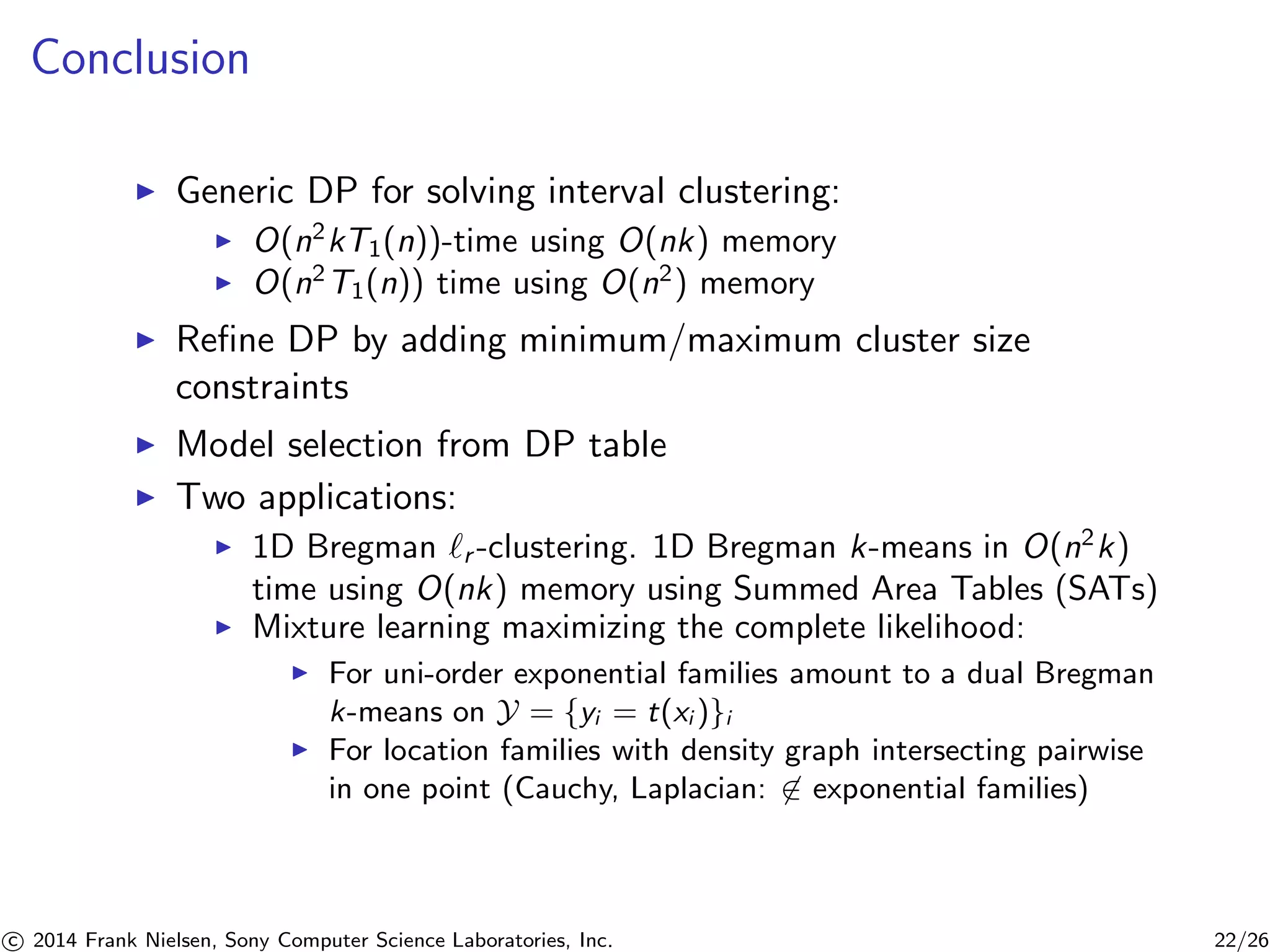 Conclusion
Generic DP for solving interval clustering:
O(n2
kT1(n))-time using O(nk) memory
O(n2
T1(n)) time using O(n2
) memory
Reﬁne DP by adding minimum/maximum cluster size
constraints
Model selection from DP table
Two applications:
1D Bregman r -clustering. 1D Bregman k-means in O(n2
k)
time using O(nk) memory using Summed Area Tables (SATs)
Mixture learning maximizing the complete likelihood:
For uni-order exponential families amount to a dual Bregman
k-means on Y = {yi = t(xi )}i
For location families with density graph intersecting pairwise
in one point (Cauchy, Laplacian: ∈ exponential families)
c 2014 Frank Nielsen, Sony Computer Science Laboratories, Inc. 22/26
 