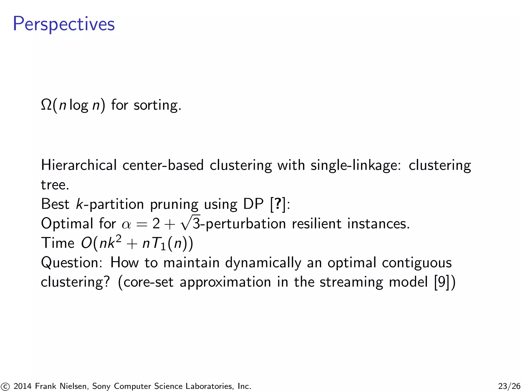 Perspectives
Ω(n log n) for sorting.
Hierarchical center-based clustering with single-linkage: clustering
tree.
Best k-partition pruning using DP [?]:
Optimal for α = 2 +
√
3-perturbation resilient instances.
Time O(nk2 + nT1(n))
Question: How to maintain dynamically an optimal contiguous
clustering? (core-set approximation in the streaming model [9])
c 2014 Frank Nielsen, Sony Computer Science Laboratories, Inc. 23/26
 