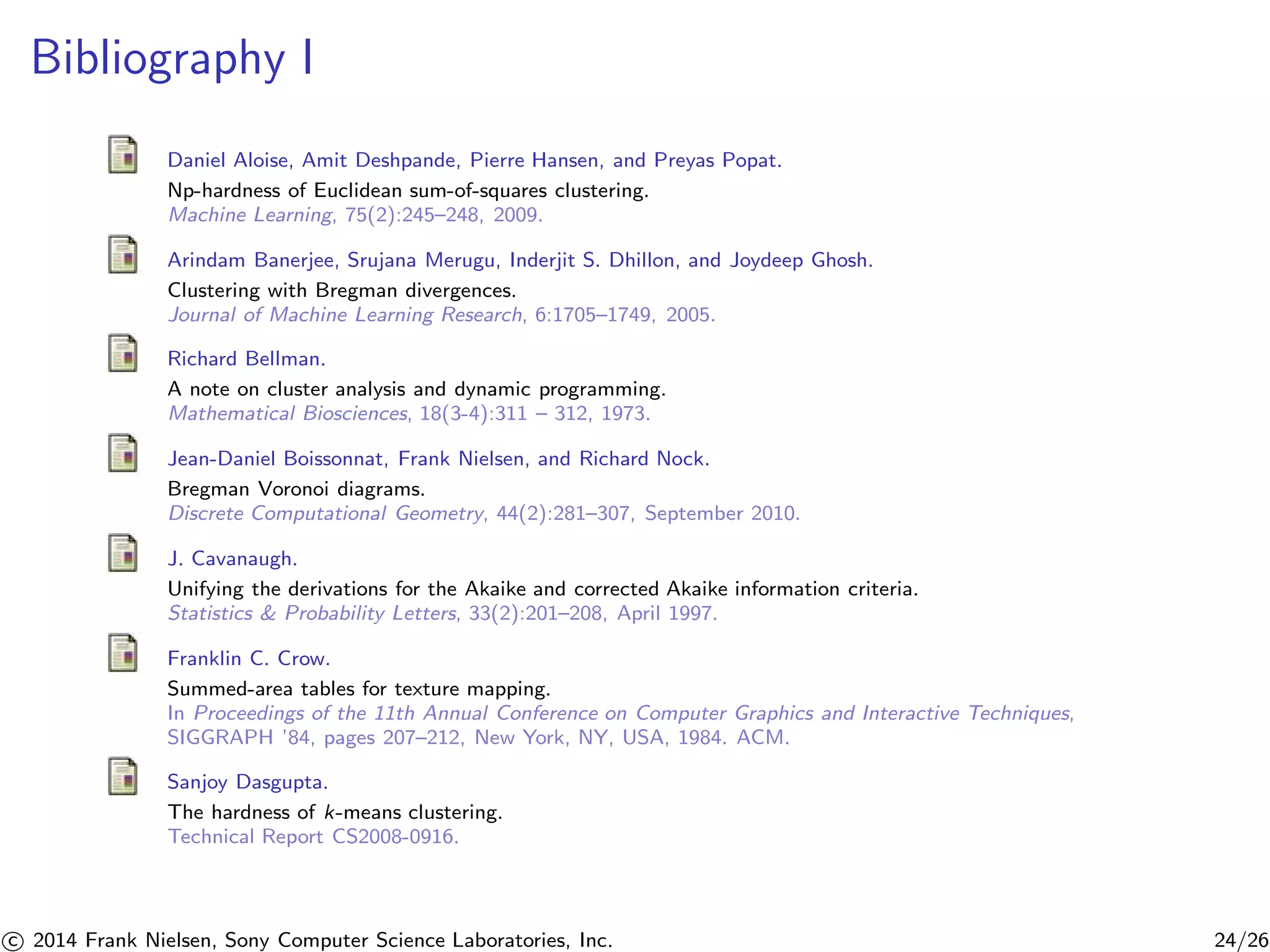 Bibliography I
Daniel Aloise, Amit Deshpande, Pierre Hansen, and Preyas Popat.
Np-hardness of Euclidean sum-of-squares clustering.
Machine Learning, 75(2):245–248, 2009.
Arindam Banerjee, Srujana Merugu, Inderjit S. Dhillon, and Joydeep Ghosh.
Clustering with Bregman divergences.
Journal of Machine Learning Research, 6:1705–1749, 2005.
Richard Bellman.
A note on cluster analysis and dynamic programming.
Mathematical Biosciences, 18(3-4):311 – 312, 1973.
Jean-Daniel Boissonnat, Frank Nielsen, and Richard Nock.
Bregman Voronoi diagrams.
Discrete Computational Geometry, 44(2):281–307, September 2010.
J. Cavanaugh.
Unifying the derivations for the Akaike and corrected Akaike information criteria.
Statistics & Probability Letters, 33(2):201–208, April 1997.
Franklin C. Crow.
Summed-area tables for texture mapping.
In Proceedings of the 11th Annual Conference on Computer Graphics and Interactive Techniques,
SIGGRAPH ’84, pages 207–212, New York, NY, USA, 1984. ACM.
Sanjoy Dasgupta.
The hardness of k-means clustering.
Technical Report CS2008-0916.
c 2014 Frank Nielsen, Sony Computer Science Laboratories, Inc. 24/26
 