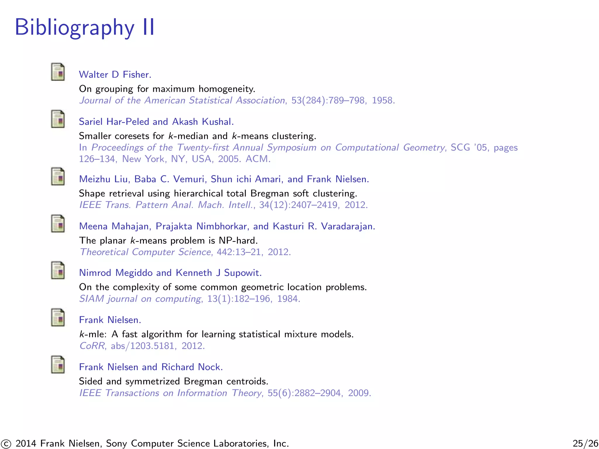 Bibliography II
Walter D Fisher.
On grouping for maximum homogeneity.
Journal of the American Statistical Association, 53(284):789–798, 1958.
Sariel Har-Peled and Akash Kushal.
Smaller coresets for k-median and k-means clustering.
In Proceedings of the Twenty-ﬁrst Annual Symposium on Computational Geometry, SCG ’05, pages
126–134, New York, NY, USA, 2005. ACM.
Meizhu Liu, Baba C. Vemuri, Shun ichi Amari, and Frank Nielsen.
Shape retrieval using hierarchical total Bregman soft clustering.
IEEE Trans. Pattern Anal. Mach. Intell., 34(12):2407–2419, 2012.
Meena Mahajan, Prajakta Nimbhorkar, and Kasturi R. Varadarajan.
The planar k-means problem is NP-hard.
Theoretical Computer Science, 442:13–21, 2012.
Nimrod Megiddo and Kenneth J Supowit.
On the complexity of some common geometric location problems.
SIAM journal on computing, 13(1):182–196, 1984.
Frank Nielsen.
k-mle: A fast algorithm for learning statistical mixture models.
CoRR, abs/1203.5181, 2012.
Frank Nielsen and Richard Nock.
Sided and symmetrized Bregman centroids.
IEEE Transactions on Information Theory, 55(6):2882–2904, 2009.
c 2014 Frank Nielsen, Sony Computer Science Laboratories, Inc. 25/26
 