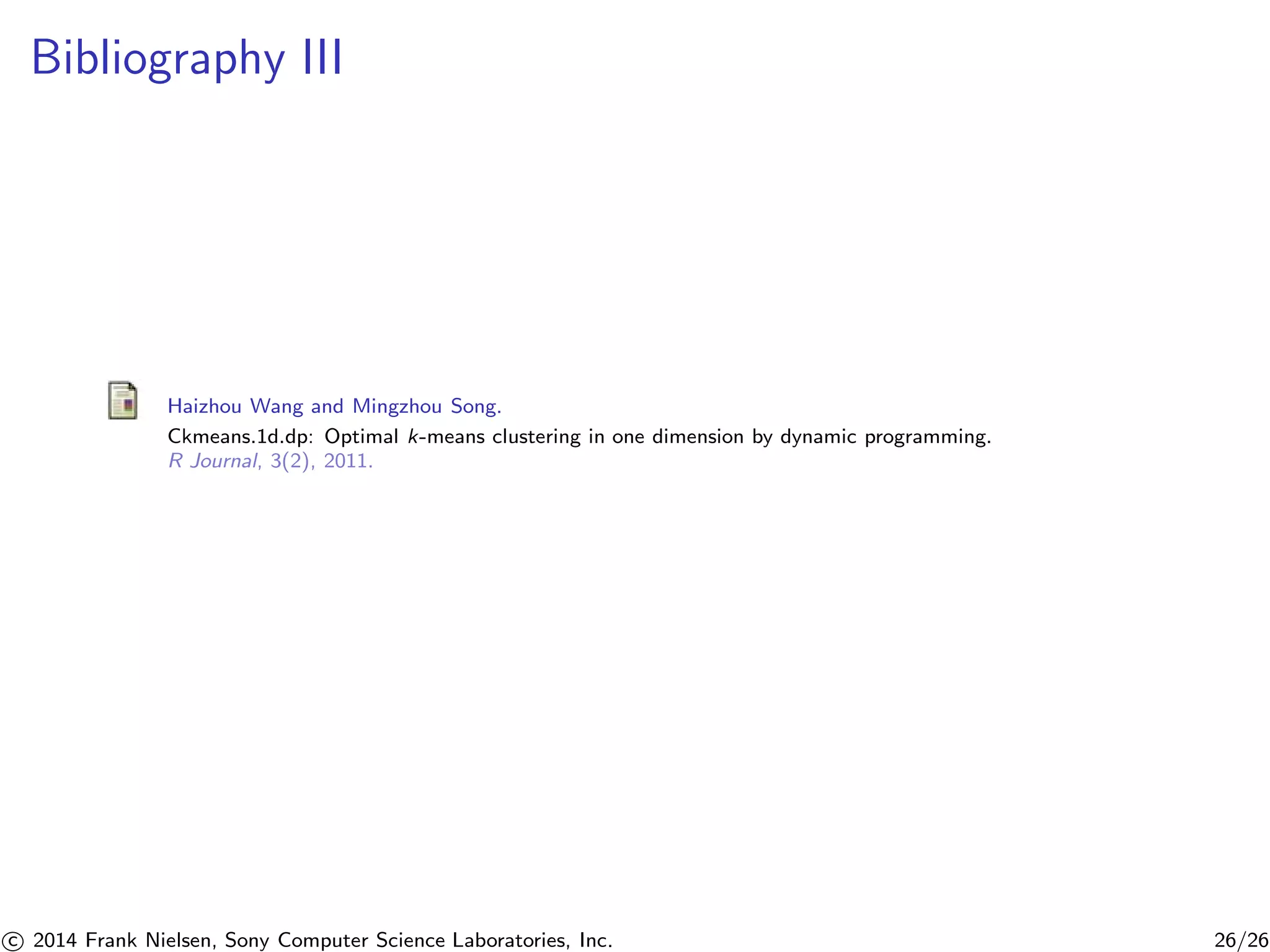 Bibliography III
Haizhou Wang and Mingzhou Song.
Ckmeans.1d.dp: Optimal k-means clustering in one dimension by dynamic programming.
R Journal, 3(2), 2011.
c 2014 Frank Nielsen, Sony Computer Science Laboratories, Inc. 26/26
 