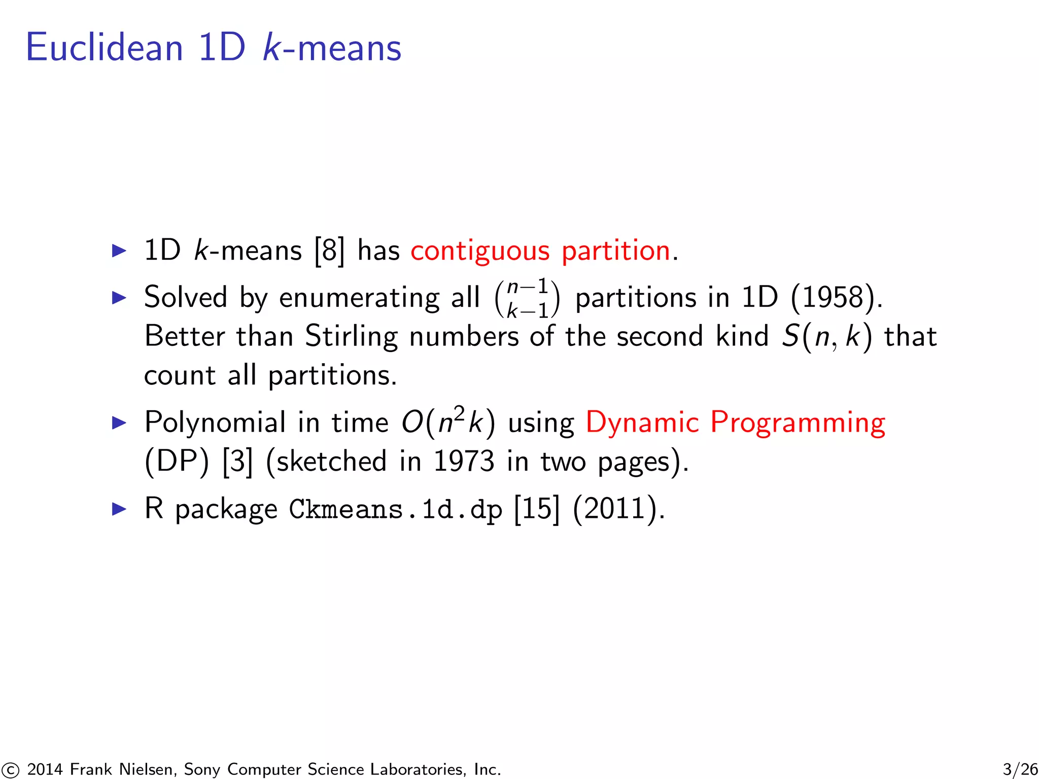 Euclidean 1D k-means
1D k-means [8] has contiguous partition.
Solved by enumerating all n−1
k−1 partitions in 1D (1958).
Better than Stirling numbers of the second kind S(n, k) that
count all partitions.
Polynomial in time O(n2k) using Dynamic Programming
(DP) [3] (sketched in 1973 in two pages).
R package Ckmeans.1d.dp [15] (2011).
c 2014 Frank Nielsen, Sony Computer Science Laboratories, Inc. 3/26
 