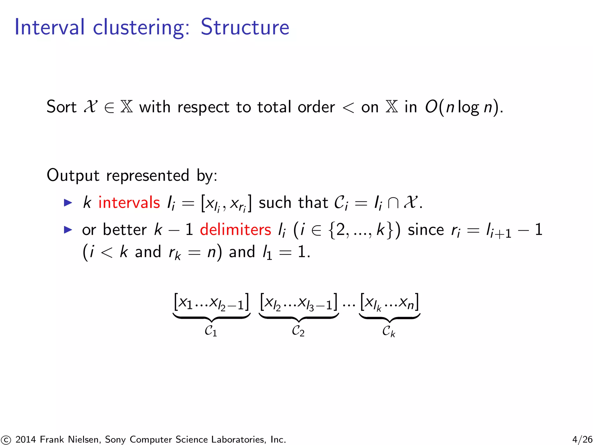 Interval clustering: Structure
Sort X ∈ X with respect to total order < on X in O(n log n).
Output represented by:
k intervals Ii = [xli
, xri
] such that Ci = Ii ∩ X.
or better k − 1 delimiters li (i ∈ {2, ..., k}) since ri = li+1 − 1
(i < k and rk = n) and l1 = 1.
[x1...xl2−1]
C1
[xl2
...xl3−1]
C2
... [xlk
...xn]
Ck
c 2014 Frank Nielsen, Sony Computer Science Laboratories, Inc. 4/26
 