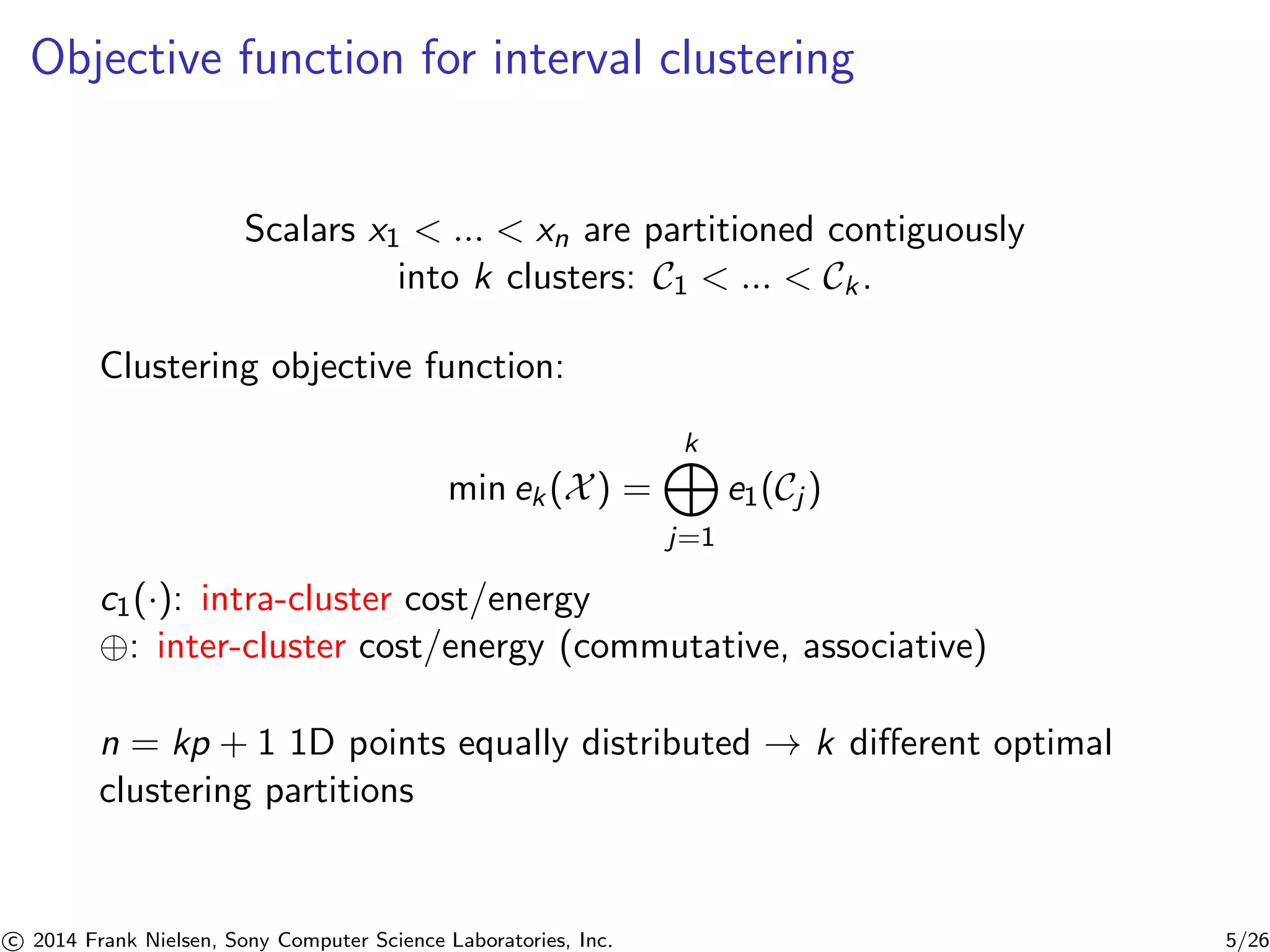 Objective function for interval clustering
Scalars x1 < ... < xn are partitioned contiguously
into k clusters: C1 < ... < Ck.
Clustering objective function:
min ek(X) =
k
j=1
e1(Cj )
c1(·): intra-cluster cost/energy
⊕: inter-cluster cost/energy (commutative, associative)
n = kp + 1 1D points equally distributed → k diﬀerent optimal
clustering partitions
c 2014 Frank Nielsen, Sony Computer Science Laboratories, Inc. 5/26
 