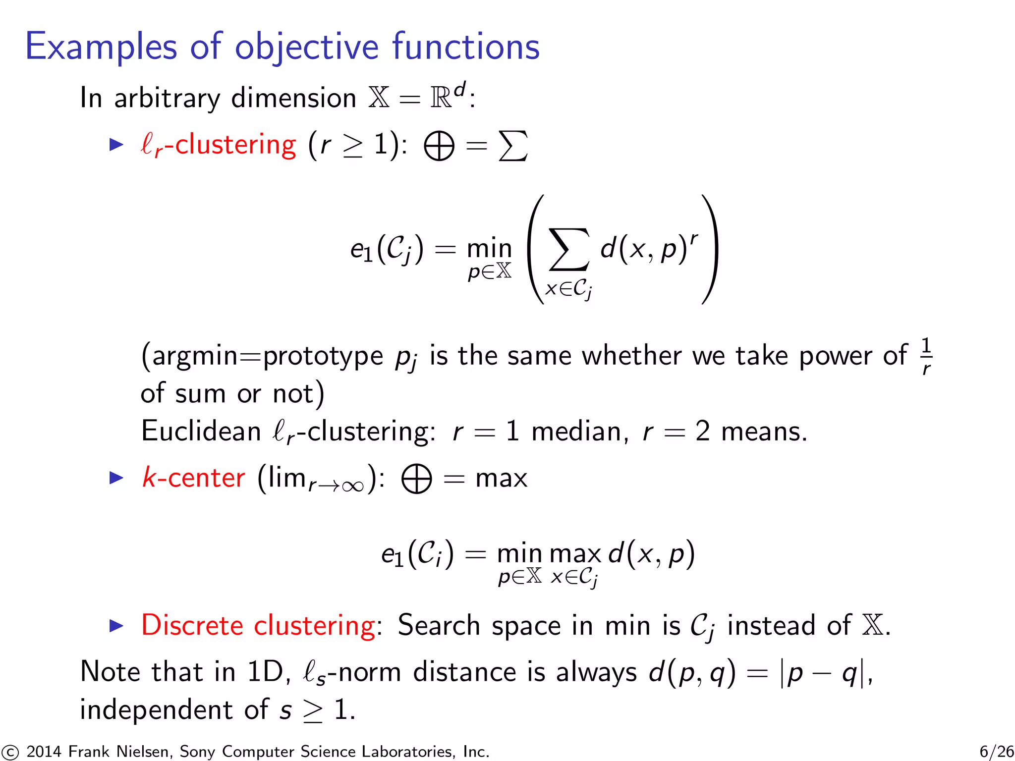Examples of objective functions
In arbitrary dimension X = Rd :
r -clustering (r ≥ 1): =
e1(Cj ) = min
p∈X
⎛
⎝
x∈Cj
d(x, p)r
⎞
⎠
(argmin=prototype pj is the same whether we take power of 1
r
of sum or not)
Euclidean r -clustering: r = 1 median, r = 2 means.
k-center (limr→∞): = max
e1(Ci ) = min
p∈X
max
x∈Cj
d(x, p)
Discrete clustering: Search space in min is Cj instead of X.
Note that in 1D, s-norm distance is always d(p, q) = |p − q|,
independent of s ≥ 1.
c 2014 Frank Nielsen, Sony Computer Science Laboratories, Inc. 6/26
 