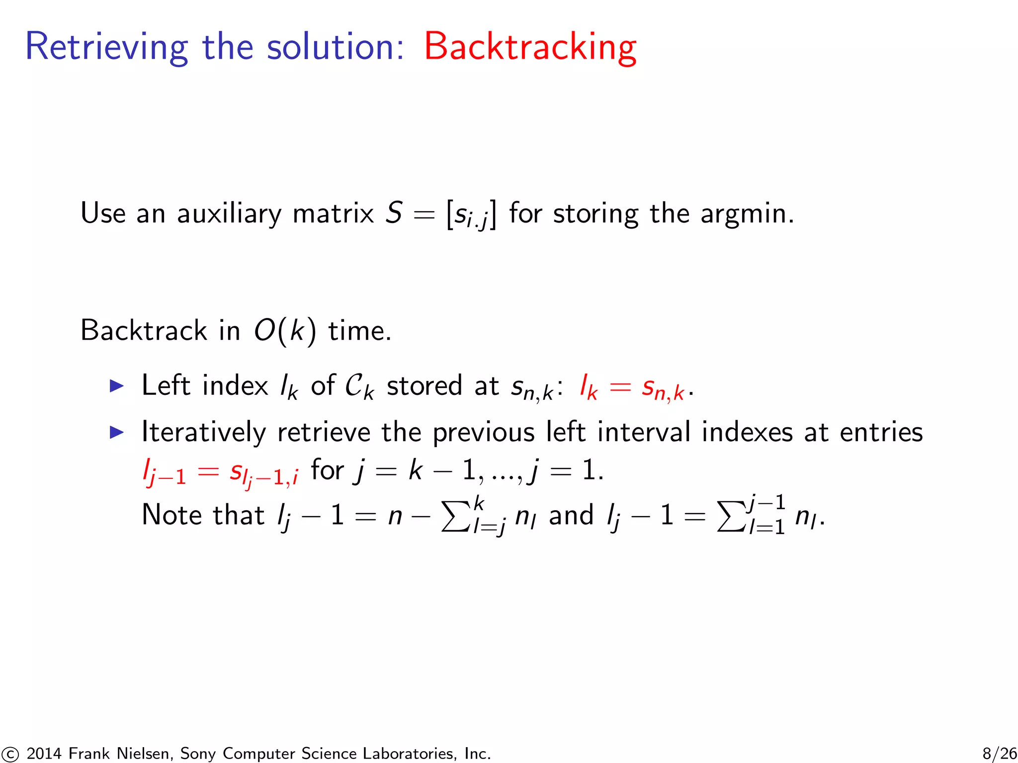 Retrieving the solution: Backtracking
Use an auxiliary matrix S = [si.j] for storing the argmin.
Backtrack in O(k) time.
Left index lk of Ck stored at sn,k: lk = sn,k.
Iteratively retrieve the previous left interval indexes at entries
lj−1 = slj −1,i for j = k − 1, ..., j = 1.
Note that lj − 1 = n − k
l=j nl and lj − 1 = j−1
l=1 nl .
c 2014 Frank Nielsen, Sony Computer Science Laboratories, Inc. 8/26
 