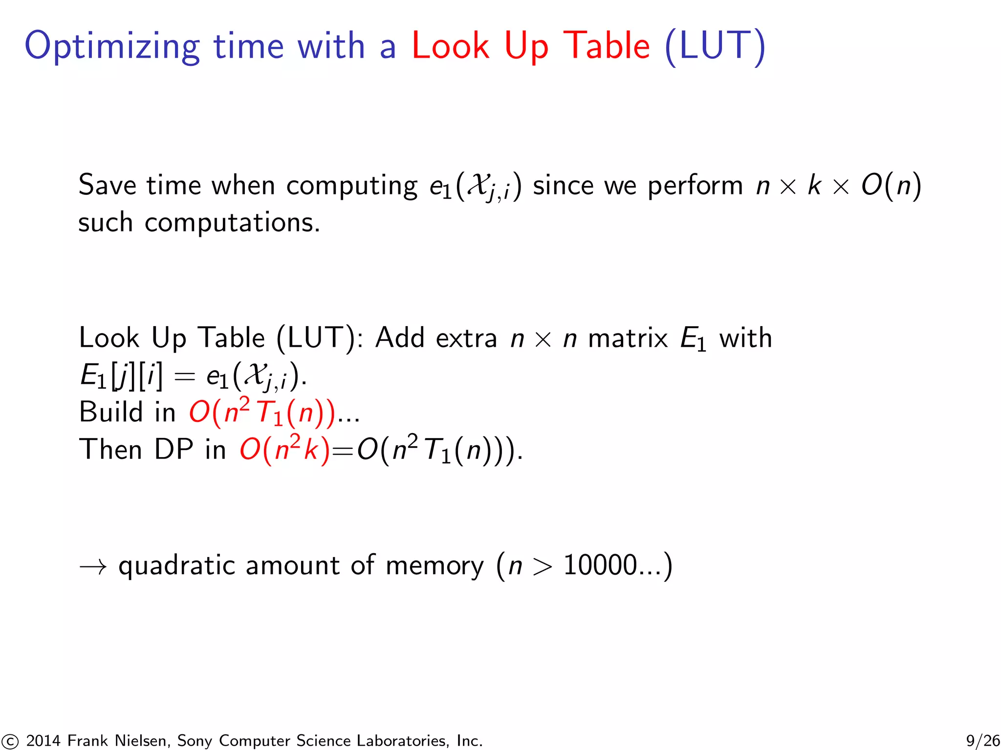 Optimizing time with a Look Up Table (LUT)
Save time when computing e1(Xj,i ) since we perform n × k × O(n)
such computations.
Look Up Table (LUT): Add extra n × n matrix E1 with
E1[j][i] = e1(Xj,i ).
Build in O(n2T1(n))...
Then DP in O(n2k)=O(n2T1(n))).
→ quadratic amount of memory (n > 10000...)
c 2014 Frank Nielsen, Sony Computer Science Laboratories, Inc. 9/26
 