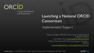orcid.org
Launching a National ORCID
Consortium
Implementation Support
Alainna Wrigley, ORCID Community Engagement &
Support (APAC)
support@orcid.org | orcid.org/0000-0002-6036-0903
Melroy Almeida,AAFTechnical Support Analyst –
ORCID
melroy.almeida@aaf.edu.au | orcid.org/0000-0003-3522-7849
Contact Info: p. +1-301-500-2139 a. 10411 Motor City Drive, Suite 750, Bethesda, MD 20817 USA
 