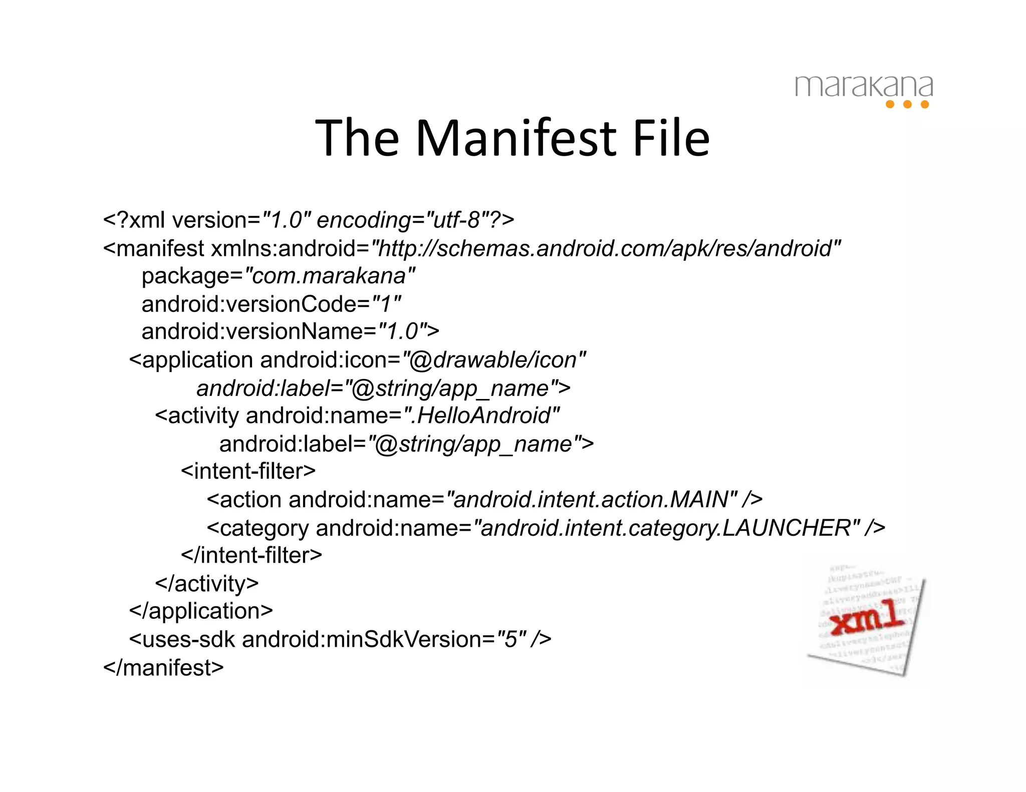 The	
  Manifest	
  File	
  
<?xml version="1.0" encoding="utf-8"?>
<manifest xmlns:android="http://schemas.android.com/apk/res/android"
   package="com.marakana"
   android:versionCode="1"
   android:versionName="1.0">
  <application android:icon="@drawable/icon"
         android:label="@string/app_name">
    <activity android:name=".HelloAndroid"
           android:label="@string/app_name">
       <intent-filter>
          <action android:name="android.intent.action.MAIN" />
          <category android:name="android.intent.category.LAUNCHER" />
       </intent-filter>
    </activity>
  </application>
  <uses-sdk android:minSdkVersion="5" />
</manifest>
 