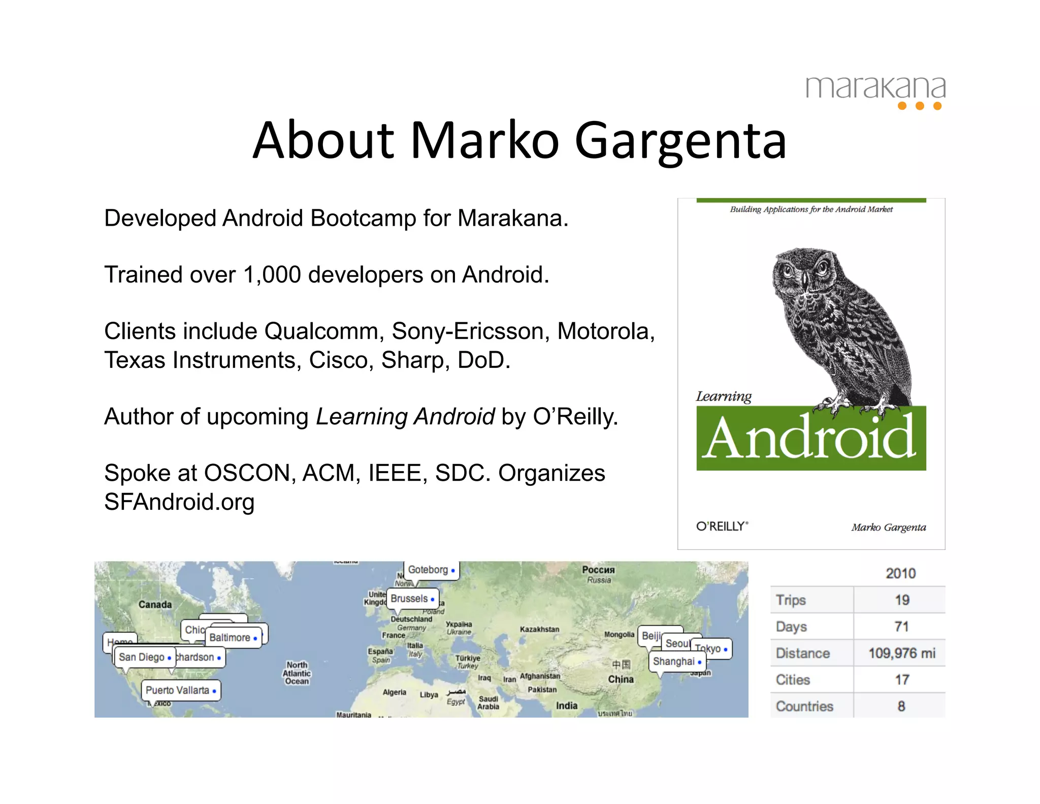 About	
  Marko	
  Gargenta	
  
Developed Android Bootcamp for Marakana.

Trained over 1,000 developers on Android.

Clients include Qualcomm, Sony-Ericsson, Motorola,
Texas Instruments, Cisco, Sharp, DoD.

Author of upcoming Learning Android by O’Reilly.

Spoke at OSCON, ACM, IEEE, SDC. Organizes
SFAndroid.org
 
