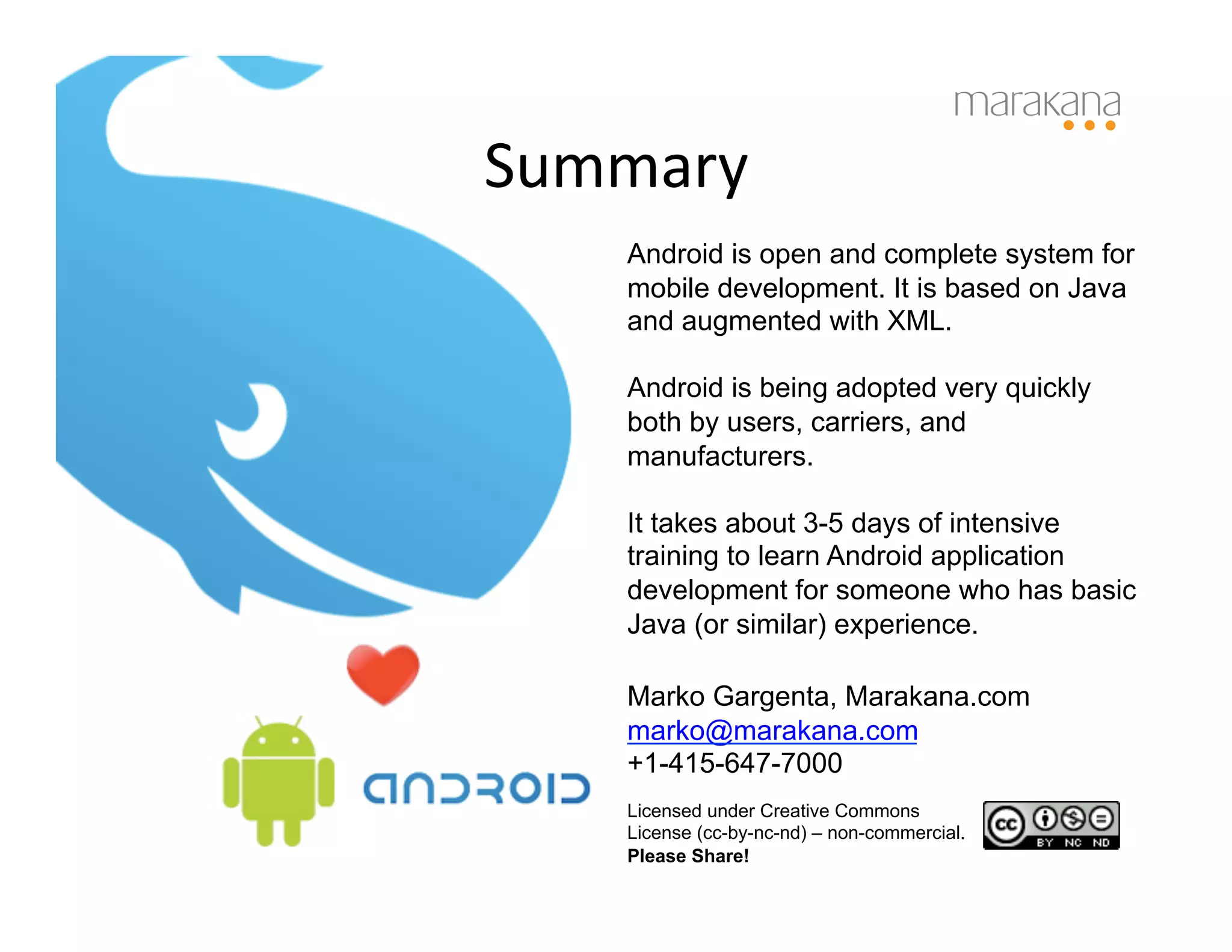 Summary	
  
     Android is open and complete system for
     mobile development. It is based on Java
     and augmented with XML.

     Android is being adopted very quickly
     both by users, carriers, and
     manufacturers.

     It takes about 3-5 days of intensive
     training to learn Android application
     development for someone who has basic
     Java (or similar) experience.

     Marko Gargenta, Marakana.com
     marko@marakana.com
     +1-415-647-7000
     Licensed under Creative Commons
     License (cc-by-nc-nd) – non-commercial.
     Please Share!
 
