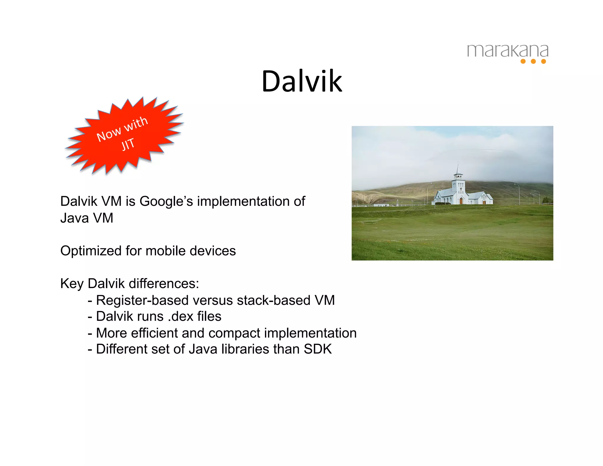 Dalvik	
  


Dalvik VM is Google’s implementation of
Java VM

Optimized for mobile devices

Key Dalvik differences:
    - Register-based versus stack-based VM
    - Dalvik runs .dex files
    - More efficient and compact implementation
    - Different set of Java libraries than SDK
 