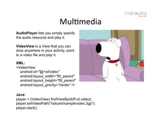MulImedia	
  
AudioPlayer lets you simply specify
the audio resource and play it.

VideoView is a View that you can
drop anywhere in your activity, point
to a video file and play it.

XML:
<VideoView
  android:id="@+id/video"
  android:layout_width="fill_parent"
  android:layout_height="fill_parent"
  android:layout_gravity="center” />

Java:
player = (VideoView) findViewById(R.id.video);
player.setVideoPath("/sdcard/samplevideo.3gp");
player.start();
 