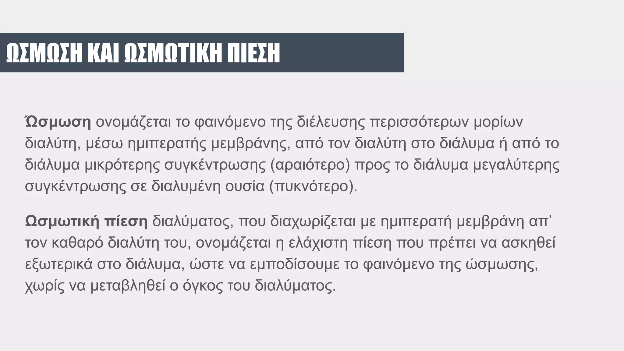 ΩΣΜΩΣΗ ΚΑΙ ΩΣΜΩΤΙΚΗ ΠΙΕΣΗ
Ώσμωση ονομάζεται το φαινόμενο της διέλευσης περισσότερων μορίων
διαλύτη, μέσω ημιπερατής μεμβράνης, από τον διαλύτη στο διάλυμα ή από το
διάλυμα μικρότερης συγκέντρωσης (αραιότερο) προς το διάλυμα μεγαλύτερης
συγκέντρωσης σε διαλυμένη ουσία (πυκνότερο).
Ωσμωτική πίεση διαλύματος, που διαχωρίζεται με ημιπερατή μεμβράνη απ’
τον καθαρό διαλύτη του, ονομάζεται η ελάχιστη πίεση που πρέπει να ασκηθεί
εξωτερικά στο διάλυμα, ώστε να εμποδίσουμε το φαινόμενο της ώσμωσης,
χωρίς να μεταβληθεί ο όγκος του διαλύματος.
 