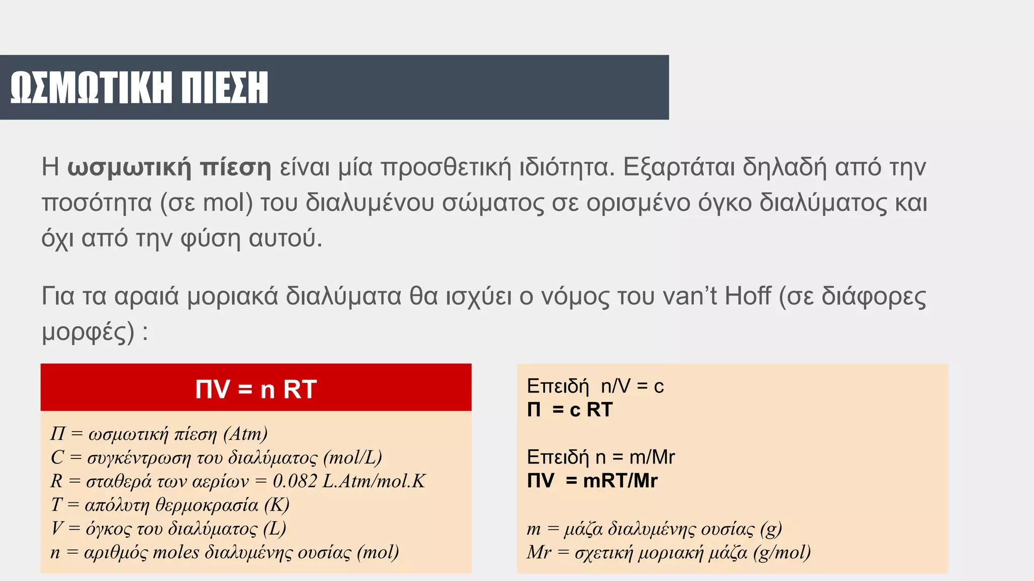 ΩΣΜΩΤΙΚΗ ΠΙΕΣΗ
H ωσμωτική πίεση είναι μία προσθετική ιδιότητα. Εξαρτάται δηλαδή από την
ποσότητα (σε mol) του διαλυμένου σώματος σε ορισμένο όγκο διαλύματος και
όχι από την φύση αυτού.
Για τα αραιά μοριακά διαλύματα θα ισχύει ο νόμος του van’t Hoff (σε διάφορες
μορφές) :
Π = ωσμωτική πίεση (Atm)
C = συγκέντρωση του διαλύματος (mol/L)
R = σταθερά των αερίων = 0.082 L.Atm/mol.K
T = απόλυτη θερμοκρασία (Κ)
V = όγκος του διαλύματος (L)
n = αριθμός moles διαλυμένης ουσίας (mol)
ΠV = n RT Επειδή n/V = c
Π = c RT
Επειδή n = m/Mr
ΠV = mRT/Mr
m = μάζα διαλυμένης ουσίας (g)
Mr = σχετική μοριακή μάζα (g/mol)
 