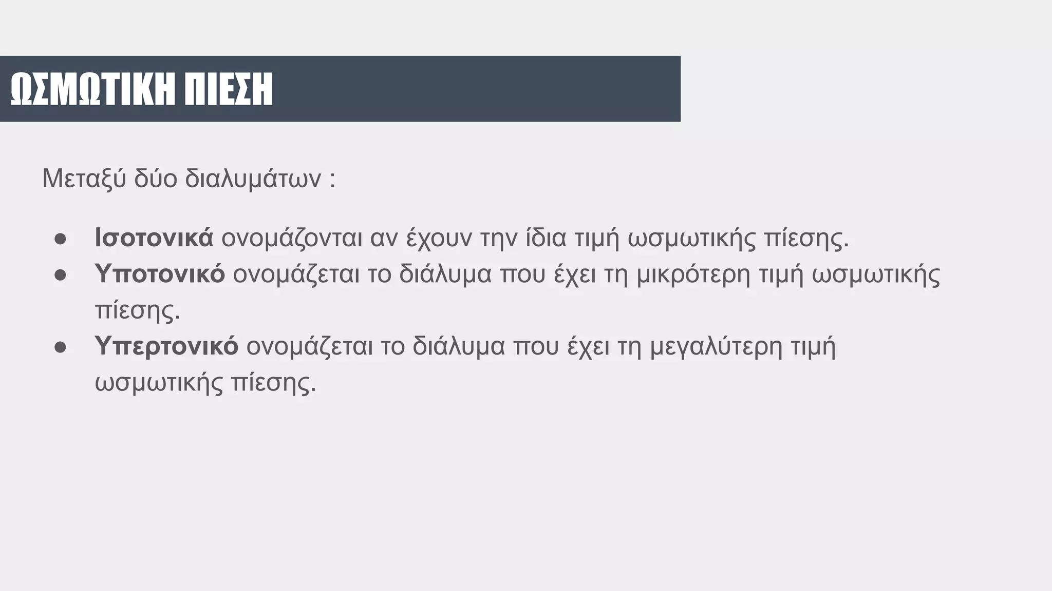 ΩΣΜΩΤΙΚΗ ΠΙΕΣΗ
Μεταξύ δύο διαλυμάτων :
● Ισοτονικά ονομάζονται αν έχουν την ίδια τιμή ωσμωτικής πίεσης.
● Υποτονικό ονομάζεται το διάλυμα που έχει τη μικρότερη τιμή ωσμωτικής
πίεσης.
● Υπερτονικό ονομάζεται το διάλυμα που έχει τη μεγαλύτερη τιμή
ωσμωτικής πίεσης.
 