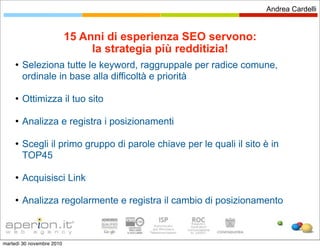 Andrea Cardelli


                           15 Anni di esperienza SEO servono:
                                la strategia più redditizia!
        Seleziona tutte le keyword, raggruppale per radice comune,
         ordinale in base alla difficoltà e priorità

        Ottimizza il tuo sito

        Analizza e registra i posizionamenti

        Scegli il primo gruppo di parole chiave per le quali il sito è in
         TOP45

        Acquisisci Link

        Analizza regolarmente e registra il cambio di posizionamento



martedì 30 novembre 2010
 