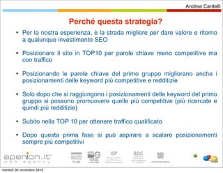 Andrea Cardelli


                             Perché questa strategia?
           Per la nostra esperienza, è la strada migliore per dare valore e ritorno
            a qualunque investimento SEO
           Posizionare il sito in TOP10 per parole chiave meno competitive ma
            con traffico

           Posizionando le parole chiave del primo gruppo migliorano anche i
            posizionamenti delle keyword più competitive e redditizie

           Solo dopo che si raggiungono i posizionamenti delle keyword del primo
            gruppo si possono promuovere quelle più competitive (più ricercate e
            quindi più redditizie)

           Subito nella TOP 10 per ottenere traffico qualificato
           Dopo questa prima fase si può aspirare a scalare posizionamenti
            sempre più competitivi



martedì 30 novembre 2010
 