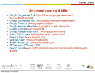 Andrea Cardelli


                             Strumenti base per il SEM
           Google Suggestion Tool (https://adwords.google.com/select/
            KeywordToolExternal)
           Google Webmaster Tool (www.google.com/webmasters/tools/)
           Google Analytics (www.google.it/analytics)
           Google Wonder Wheel (www.google.it --> altri strumenti)
           Google Suggest (www.google.it)
           Goolge Alert (site:aperion.it) (www.google.com/alert)
           Yahoo Site Explorer (siteexplorer.search.yahoo.com)
           Seomoz Tools (www.seomoz.org)
           SemRush.com (www.semrush.com)
           RankChecker.com (www.rankchecker.com)
           SEO Aperion / Webceo / IBP
           Search Global (www.redflymarketing.com/internet-marketing-tools/google-
            global)




martedì 30 novembre 2010
 