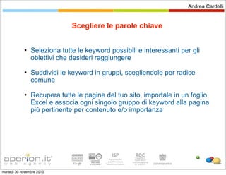 Andrea Cardelli


                              Scegliere le parole chiave


               Seleziona tutte le keyword possibili e interessanti per gli
                obiettivi che desideri raggiungere
               Suddividi le keyword in gruppi, scegliendole per radice
                comune

               Recupera tutte le pagine del tuo sito, importale in un foglio
                Excel e associa ogni singolo gruppo di keyword alla pagina
                più pertinente per contenuto e/o importanza




martedì 30 novembre 2010
 