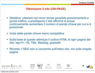Andrea Cardelli


                           Ottimizzare il sito (ON-PAGE)

           Obiettivo: ottenere nel minor tempo possibile posizionamenti e
            quindi traffico, e predisporre il sito affinché si possa
            continuamente aumentare il numero di parole chiave per cui si è
            posizionati
           Inizia dalle parole chiave meno competitive
           Sulla base di queste ottimizza il codice HTML di ogni pagina del
            sito: tag H1, H2, Title, Metatag, grassetti

           Ricorda: il SEO non si concentra sull'intero sito, ma sulle singole
            pagine




martedì 30 novembre 2010
 