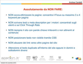Andrea Cardelli


                           Assolutamente da NON FARE:
           NON sovra-ottimizzare le pagine: concentra il Focus su massimo 3 o 4
            keyword per pagina
           NON scrivere testi o meta description per i motori: concentrati sugli
            utenti e sul Click Through Rate

           NON riempire il sito con parole chiave irrilevanti o non attinenti al
            contenuto

           NON posizionare testo non visibile tramite CSS
           NON abusare dei link verso altre pagine del sito

           Attenzione al testo duplicato all'interno del sito oppure in domini e
            sottodomini diversi




martedì 30 novembre 2010
 