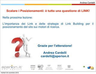 Andrea Cardelli


       Scalare i Posizionamenti: è tutta una questione di LINK!

  Nella prossima lezione:

  L'importanza dei Link e delle strategie di Link Building per il
  posizionamento del sito sui motori di ricerca.




                            Grazie per l'attenzione!

                               Andrea Cardelli
                              cardelli@aperion.it




martedì 30 novembre 2010
 