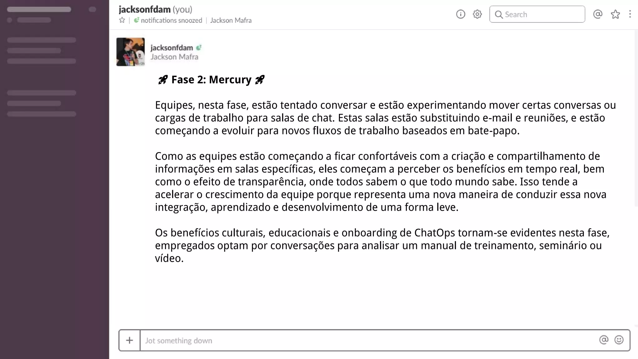 🚀 Fase 2: Mercury 🚀
Equipes, nesta fase, estão tentado conversar e estão experimentando mover certas conversas ou
cargas de trabalho para salas de chat. Estas salas estão substituindo e-mail e reuniões, e estão
começando a evoluir para novos fluxos de trabalho baseados em bate-papo.
Como as equipes estão começando a ficar confortáveis com a criação e compartilhamento de
informações em salas específicas, eles começam a perceber os benefícios em tempo real, bem
como o efeito de transparência, onde todos sabem o que todo mundo sabe. Isso tende a
acelerar o crescimento da equipe porque representa uma nova maneira de conduzir essa nova
integração, aprendizado e desenvolvimento de uma forma leve.
Os benefícios culturais, educacionais e onboarding de ChatOps tornam-se evidentes nesta fase,
empregados optam por conversações para analisar um manual de treinamento, seminário ou
vídeo.
 