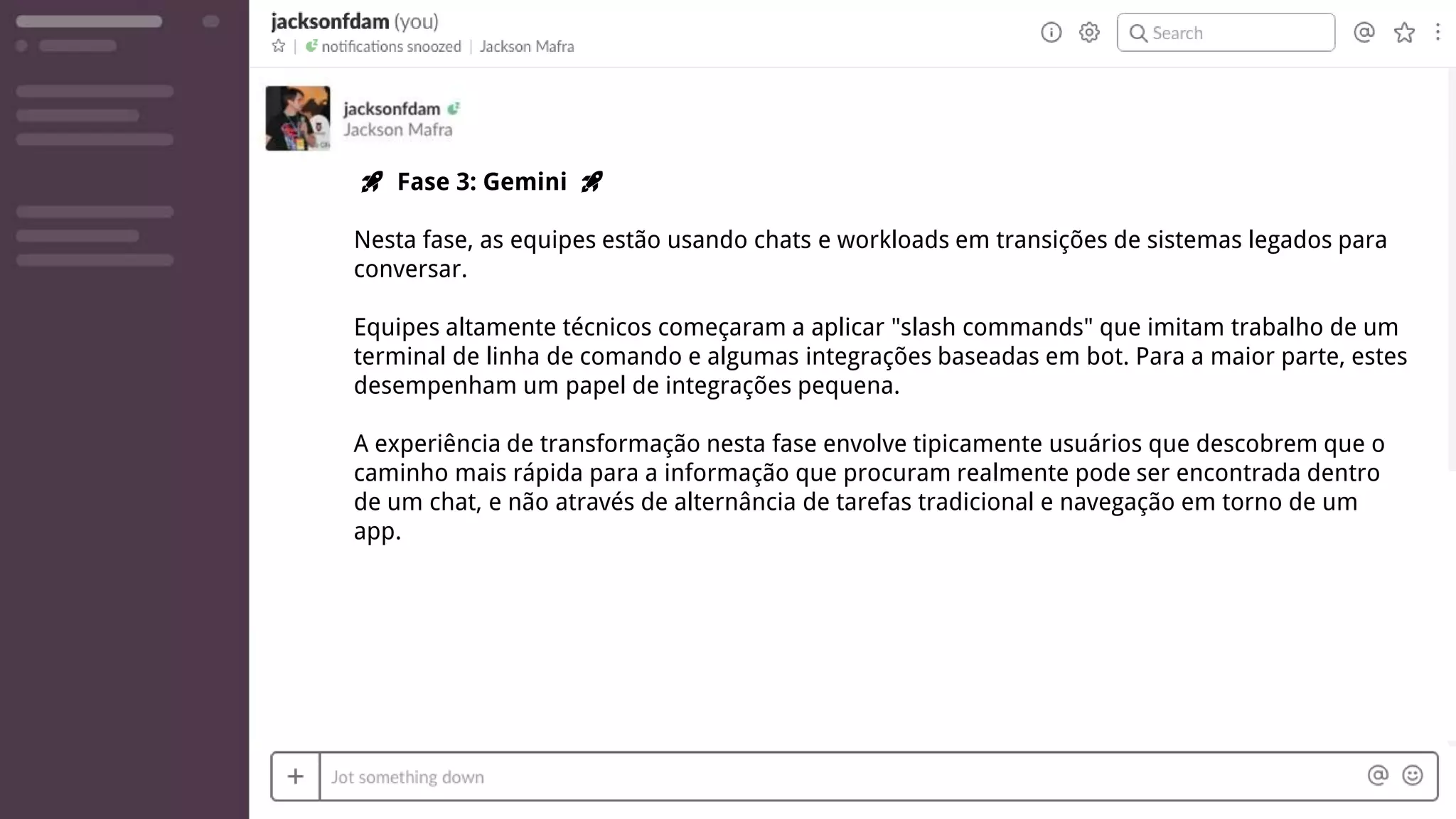 🚀 Fase 3: Gemini 🚀
Nesta fase, as equipes estão usando chats e workloads em transições de sistemas legados para
conversar.
Equipes altamente técnicos começaram a aplicar "slash commands" que imitam trabalho de um
terminal de linha de comando e algumas integrações baseadas em bot. Para a maior parte, estes
desempenham um papel de integrações pequena.
A experiência de transformação nesta fase envolve tipicamente usuários que descobrem que o
caminho mais rápida para a informação que procuram realmente pode ser encontrada dentro
de um chat, e não através de alternância de tarefas tradicional e navegação em torno de um
app.
 