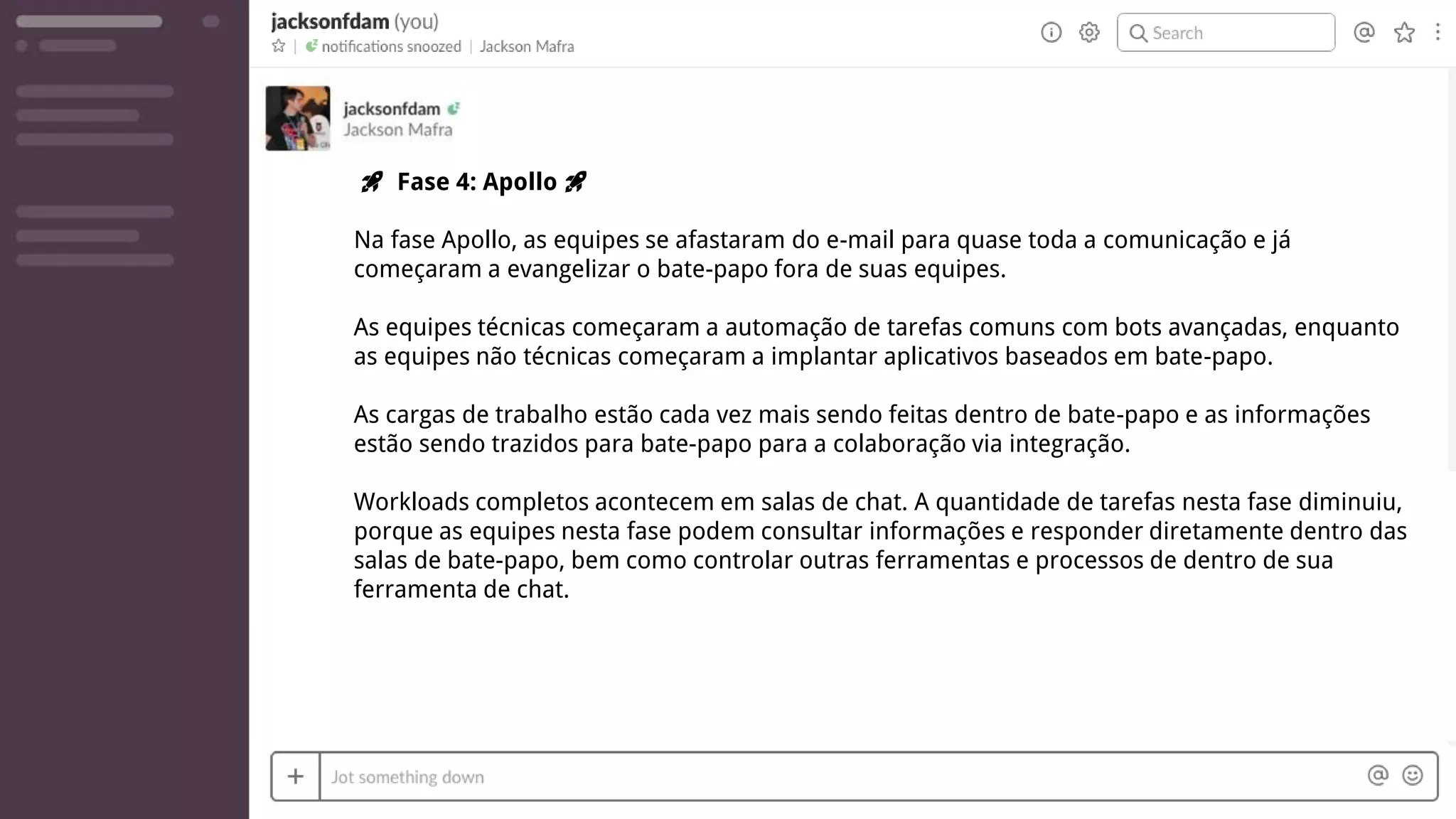 🚀 Fase 4: Apollo 🚀
Na fase Apollo, as equipes se afastaram do e-mail para quase toda a comunicação e já
começaram a evangelizar o bate-papo fora de suas equipes.
As equipes técnicas começaram a automação de tarefas comuns com bots avançadas, enquanto
as equipes não técnicas começaram a implantar aplicativos baseados em bate-papo.
As cargas de trabalho estão cada vez mais sendo feitas dentro de bate-papo e as informações
estão sendo trazidos para bate-papo para a colaboração via integração.
Workloads completos acontecem em salas de chat. A quantidade de tarefas nesta fase diminuiu,
porque as equipes nesta fase podem consultar informações e responder diretamente dentro das
salas de bate-papo, bem como controlar outras ferramentas e processos de dentro de sua
ferramenta de chat.
 